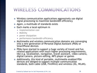  Wireless communication applications aggressively use digital
signal processing to maximize bandwidth efficiency
 Again, a multitude of standards exists
 Each marks a local optimum in
 implementation cost
 Mobility
 power dissipation
 performance bandwidth efficiency
 Multimedia and wireless communication domains are converging
into a new generation of Personal Digital Assistant (PDA) or
SmartPhone devices
 PDAs have started to support a huge variety of travel and fun
related applications with much higher processing requirements,
like e.g. localization, navigation, travel assistant, video camera,
digital camera, picture editing, MP3 player or games
 Additionally, this kind of portable, multimedia enabled PDA
devices are obliged to support multiple communication
standards, both cable (USB, FireWire) and wireless (3G, WLAN).
Created by Subhash Iyer for Soft Polynomials (I) Pvt. Ltd. 28
 