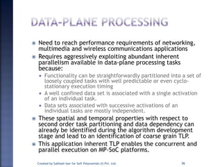  Need to reach performance requirements of networking,
multimedia and wireless communications applications
 Requires aggressively exploiting abundant inherent
parallelism available in data-plane processing tasks
because:
 Functionality can be straightforwardly partitioned into a set of
loosely coupled tasks with well predictable or even cyclo-
stationary execution timing
 A well confined data set is associated with a single activation
of an individual task.
 Data sets associated with successive activations of an
individual tasks are mostly independent.
 These spatial and temporal properties with respect to
second order task partitioning and data dependency can
already be identified during the algorithm development
stage and lead to an identification of coarse grain TLP.
 This application inherent TLP enables the concurrent and
parallel execution on MP-SoC platforms.
Created by Subhash Iyer for Soft Polynomials (I) Pvt. Ltd. 36
 