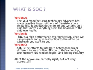 Version A:
The VLSI manufacturing technology advances has
made possible to put millions of transistors on a
single die. It enables designers to put systems-on-a-
chip that move everything from the board onto the
chip eventually.
Version B:
SoC is a high performance microprocessor, since we
can program and give instruction to the uP to do
whatever you want to do.
Version C:
SoC is the efforts to integrate heterogeneous or
different types of silicon IPs on to the same chip,
like memory, uP, random logics, and analog circuitry.
All of the above are partially right, but not very
accurate!!!
9Created by Subhash Iyer for Soft Polynomials (I) Pvt. Ltd.
 