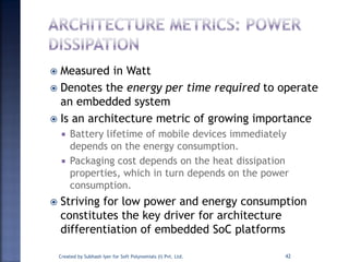  Measured in Watt
 Denotes the energy per time required to operate
an embedded system
 Is an architecture metric of growing importance
 Battery lifetime of mobile devices immediately
depends on the energy consumption.
 Packaging cost depends on the heat dissipation
properties, which in turn depends on the power
consumption.
 Striving for low power and energy consumption
constitutes the key driver for architecture
differentiation of embedded SoC platforms
Created by Subhash Iyer for Soft Polynomials (I) Pvt. Ltd. 42
 