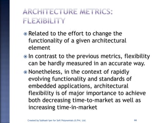  Related to the effort to change the
functionality of a given architectural
element
 In contrast to the previous metrics, flexibility
can be hardly measured in an accurate way.
 Nonetheless, in the context of rapidly
evolving functionality and standards of
embedded applications, architectural
flexibility is of major importance to achieve
both decreasing time-to-market as well as
increasing time-in-market
Created by Subhash Iyer for Soft Polynomials (I) Pvt. Ltd. 44
 