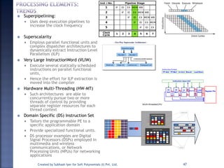  Superpipelining:
 Uses deep execution pipelines to
increase the clock frequency
 Superscalarity
 Employs parallel functional units and
complex dispatcher architectures to
dynamically extract Instruction Level
Parallelism (ILP)
 Very Large InstructionWord (VLIW)
 Execute several statically scheduled
instructions on parallel functional
units,
 Hence the effort for ILP extraction is
moved into the compiler
 Hardware Multi-Threading (HW-MT)
 Such architectures are able to
concurrently pursue two or more
threads of control by providing
separate register resources for each
thread context
 Domain Specific (DS) Instruction Set
 Tailors the programmable PE to a
specific application domain
 Provide specialized functional units.
 DS processor examples are Digital
Signal Processors (DSPs) employed in
multimedia and wireless
communications, or Network
Processing Units (NPUs) for networking
applications
Created by Subhash Iyer for Soft Polynomials (I) Pvt. Ltd. 47
 