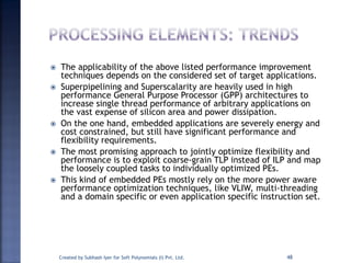 The applicability of the above listed performance improvement
techniques depends on the considered set of target applications.
 Superpipelining and Superscalarity are heavily used in high
performance General Purpose Processor (GPP) architectures to
increase single thread performance of arbitrary applications on
the vast expense of silicon area and power dissipation.
 On the one hand, embedded applications are severely energy and
cost constrained, but still have significant performance and
flexibility requirements.
 The most promising approach to jointly optimize flexibility and
performance is to exploit coarse-grain TLP instead of ILP and map
the loosely coupled tasks to individually optimized PEs.
 This kind of embedded PEs mostly rely on the more power aware
performance optimization techniques, like VLIW, multi-threading
and a domain specific or even application specific instruction set.
Created by Subhash Iyer for Soft Polynomials (I) Pvt. Ltd. 48
 