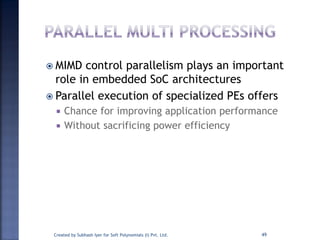  MIMD control parallelism plays an important
role in embedded SoC architectures
 Parallel execution of specialized PEs offers
 Chance for improving application performance
 Without sacrificing power efficiency
Created by Subhash Iyer for Soft Polynomials (I) Pvt. Ltd. 49
 
