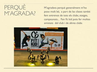 PERQUÈ
M’AGRADA?
M’agradava perquè generalment m’ho
poso molt bé, a part de las clases també
fem entrenos de tots els clubs, statges,
campeonats... Fen ﬁt kid pots fer moltes
amistats del club i de altres clubs.
 