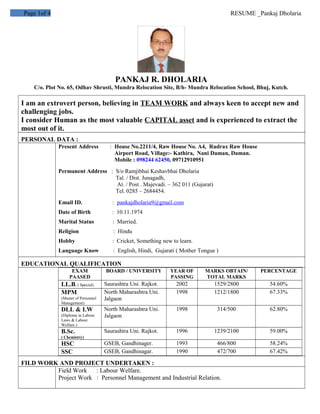 Page 1of 4 RESUME _Pankaj Dholaria
PANKAJ R. DHOLARIA
C/o. Plot No. 65, Odhav Shrusti, Mundra Relocation Site, B/h- Mundra Relocation School, Bhuj, Kutch.
I am an extrovert person, believing in TEAM WORK and always keen to accept new and
challenging jobs.
I consider Human as the most valuable CAPITAL asset and is experienced to extract the
most out of it.
PERSONAL DATA :
Present Address : House No.2211/4, Raw House No. A4, Rudrax Raw House
Airport Road, Village:- Kathira, Nani Daman, Daman.
Mobile : 098244 62450, 09712910951
Permanent Address : S/o Ramjibhai Keshavbhai Dholaria
Tal. / Dist. Junagadh,
At. / Post . Majevadi. – 362 011 (Gujarat)
Tel. 0285 – 2684454.
Email ID. : pankajdholaria9@gmail.com
Date of Birth : 10.11.1974
Marital Status : Married.
Religion : Hindu
Hobby : Cricket, Something new to learn.
Language Know : English, Hindi, Gujarati ( Mother Tongue )
EDUCATIONAL QUALIFICATION
EXAM
PAASED
BOARD / UNIVERSITY YEAR OF
PASSING
MARKS OBTAIN/
TOTAL MARKS
PERCENTAGE
LL.B. ( Special) Saurashtra Uni. Rajkot. 2002 1529/2800 54.60%
MPM
(Master of Personnel
Management)
North Maharashtra Uni.
Jalgaon
1998 1212/1800 67.33%
DLL & LW
(Diploma in Labour
Laws & Labour
Welfare )
North Maharashtra Uni.
Jalgaon
1998 314/500 62.80%
B.Sc.
( Chemistry)
Saurashtra Uni. Rajkot. 1996 1239/2100 59.00%
HSC GSEB, Gandhinager. 1993 466/800 58.24%
SSC GSEB, Gandhinagar. 1990 472/700 67.42%
FILD WORK AND PROJECT UNDERTAKEN :
Field Work : Labour Welfare.
Project Work : Personnel Management and Industrial Relation.
 
