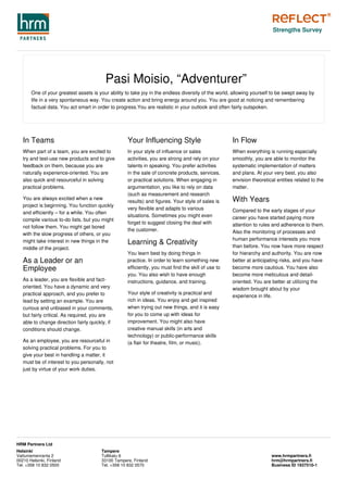 Pasi Moisio, “Adventurer”
One of your greatest assets is your ability to take joy in the endless diversity of the world, allowing yourself to be swept away by
life in a very spontaneous way. You create action and bring energy around you. You are good at noticing and remembering
factual data. You act smart in order to progress.You are realistic in your outlook and often fairly outspoken.
In Teams
When part of a team, you are excited to
try and test-use new products and to give
feedback on them, because you are
naturally experience-oriented. You are
also quick and resourceful in solving
practical problems.
You are always excited when a new
project is beginning. You function quickly
and efficiently – for a while. You often
compile various to-do lists, but you might
not follow them. You might get bored
with the slow progress of others, or you
might take interest in new things in the
middle of the project.
As a Leader or an
Employee
As a leader, you are flexible and fact-
oriented. You have a dynamic and very
practical approach, and you prefer to
lead by setting an example. You are
curious and unbiased in your comments,
but fairly critical. As required, you are
able to change direction fairly quickly, if
conditions should change.
As an employee, you are resourceful in
solving practical problems. For you to
give your best in handling a matter, it
must be of interest to you personally, not
just by virtue of your work duties.
Your Influencing Style
In your style of influence or sales
activities, you are strong and rely on your
talents in speaking. You prefer activities
in the sale of concrete products, services,
or practical solutions. When engaging in
argumentation, you like to rely on data
(such as measurement and research
results) and figures. Your style of sales is
very flexible and adapts to various
situations. Sometimes you might even
forget to suggest closing the deal with
the customer.
Learning & Creativity
You learn best by doing things in
practice. In order to learn something new
efficiently, you must find the skill of use to
you. You also wish to have enough
instructions, guidance, and training.
Your style of creativity is practical and
rich in ideas. You enjoy and get inspired
when trying out new things, and it is easy
for you to come up with ideas for
improvement. You might also have
creative manual skills (in arts and
technology) or public-performance skills
(a flair for theatre, film, or music).
In Flow
When everything is running especially
smoothly, you are able to monitor the
systematic implementation of matters
and plans. At your very best, you also
envision theoretical entities related to the
matter.
With Years
Compared to the early stages of your
career you have started paying more
attention to rules and adherence to them.
Also the monitoring of processes and
human performance interests you more
than before. You now have more respect
for hierarchy and authority. You are now
better at anticipating risks, and you have
become more cautious. You have also
become more meticulous and detail-
oriented. You are better at utilizing the
wisdom brought about by your
experience in life.
Strengths Survey
Helsinki
Vattuniemenranta 2
00210 Helsinki, Finland
Tel. +358 10 832 0500
Tampere
Tullikatu 6
33100 Tampere, Finland
Tel. +358 10 832 0570
www.hrmpartners.fi
hrm@hrmpartners.fi
Business ID 1937510-1
HRM Partners Ltd
 