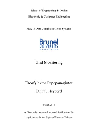 School of Engineering & Design 
Electronic & Computer Engineering 
MSc in Data Communications Systems 
Grid Monitoring 
Theofylaktos Papapanagiotou 
Dr.Paul Kyberd 
March 2011 
A Dissertation submitted in partial fulfillment of the 
requirements for the degree of Master of Science 
 