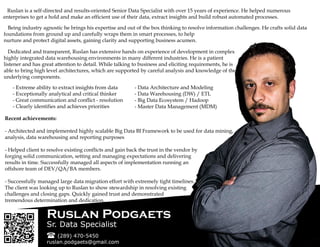 Ruslan is a self-directed and results-oriented Senior Data Specialist with over 15 years of experience. He helped numerous
enterprises to get a hold and make an efficient use of their data, extract insights and build robust automated processes.
Being industry agnostic he brings his expertise and out of the box thinking to resolve information challenges. He crafts solid data
foundations from ground up and carefully wraps them in smart processes, to help
nurture and protect digital assets, gaining clarity and supporting business acumen.
Dedicated and transparent, Ruslan has extensive hands on experience of development in complex
highly integrated data warehousing environments in many different industries. He is a patient
listener and has great attention to detail. While talking to business and eliciting requirements, he is
able to bring high level architectures, which are supported by careful analysis and knowledge of the
underlying components.
- Extreme ability to extract insights from data
- Exceptionally analytical and critical thinker
- Great communication and conflict - resolution
- Clearly identifies and achieves priorities
- Data Architecture and Modeling
- Data Warehousing (DW) / ETL
- Big Data Ecosystem / Hadoop
- Master Data Management (MDM)
Recent achievements:
- Architected and implemented highly scalable Big Data BI Framework to be used for data mining,
analysis, data warehousing and reporting purposes
- Helped client to resolve existing conflicts and gain back the trust in the vendor by
forging solid communication, setting and managing expectations and delivering
results in time. Successfully managed all aspects of implementation running an
offshore team of DEV/QA/BA members.
- Successfully managed large data migration effort with extremely tight timelines.
The client was looking up to Ruslan to show stewardship in resolving existing
challenges and closing gaps. Quickly gained trust and demonstrated
tremendous determination and dedication.
 