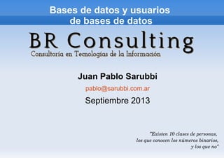 Bases de datos y usuarios
de bases de datos
Juan Pablo Sarubbi
pablo@sarubbi.com.ar
Septiembre 2013
”Existen 10 clases de personas, 
los que conocen los números binarios,
y los que no”
 