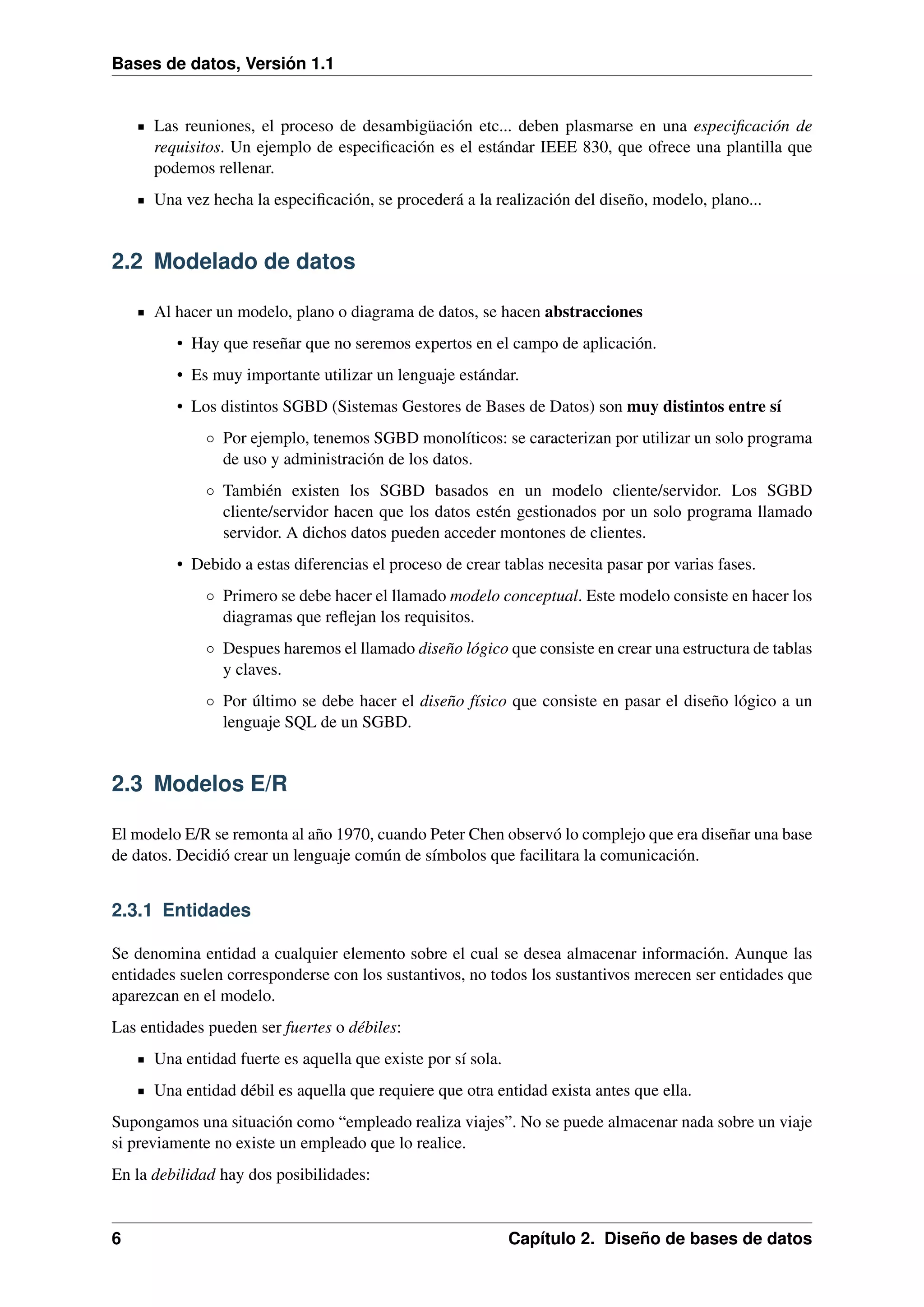 Bases de datos, Versión 1.1

Las reuniones, el proceso de desambigüación etc... deben plasmarse en una especiﬁcación de
requisitos. Un ejemplo de especiﬁcación es el estándar IEEE 830, que ofrece una plantilla que
podemos rellenar.
Una vez hecha la especiﬁcación, se procederá a la realización del diseño, modelo, plano...

2.2 Modelado de datos
Al hacer un modelo, plano o diagrama de datos, se hacen abstracciones
• Hay que reseñar que no seremos expertos en el campo de aplicación.
• Es muy importante utilizar un lenguaje estándar.
• Los distintos SGBD (Sistemas Gestores de Bases de Datos) son muy distintos entre sí
◦ Por ejemplo, tenemos SGBD monolíticos: se caracterizan por utilizar un solo programa
de uso y administración de los datos.
◦ También existen los SGBD basados en un modelo cliente/servidor. Los SGBD
cliente/servidor hacen que los datos estén gestionados por un solo programa llamado
servidor. A dichos datos pueden acceder montones de clientes.
• Debido a estas diferencias el proceso de crear tablas necesita pasar por varias fases.
◦ Primero se debe hacer el llamado modelo conceptual. Este modelo consiste en hacer los
diagramas que reﬂejan los requisitos.
◦ Despues haremos el llamado diseño lógico que consiste en crear una estructura de tablas
y claves.
◦ Por último se debe hacer el diseño físico que consiste en pasar el diseño lógico a un
lenguaje SQL de un SGBD.

2.3 Modelos E/R
El modelo E/R se remonta al año 1970, cuando Peter Chen observó lo complejo que era diseñar una base
de datos. Decidió crear un lenguaje común de símbolos que facilitara la comunicación.

2.3.1 Entidades
Se denomina entidad a cualquier elemento sobre el cual se desea almacenar información. Aunque las
entidades suelen corresponderse con los sustantivos, no todos los sustantivos merecen ser entidades que
aparezcan en el modelo.
Las entidades pueden ser fuertes o débiles:
Una entidad fuerte es aquella que existe por sí sola.
Una entidad débil es aquella que requiere que otra entidad exista antes que ella.
Supongamos una situación como “empleado realiza viajes”. No se puede almacenar nada sobre un viaje
si previamente no existe un empleado que lo realice.
En la debilidad hay dos posibilidades:

6

Capítulo 2. Diseño de bases de datos

 