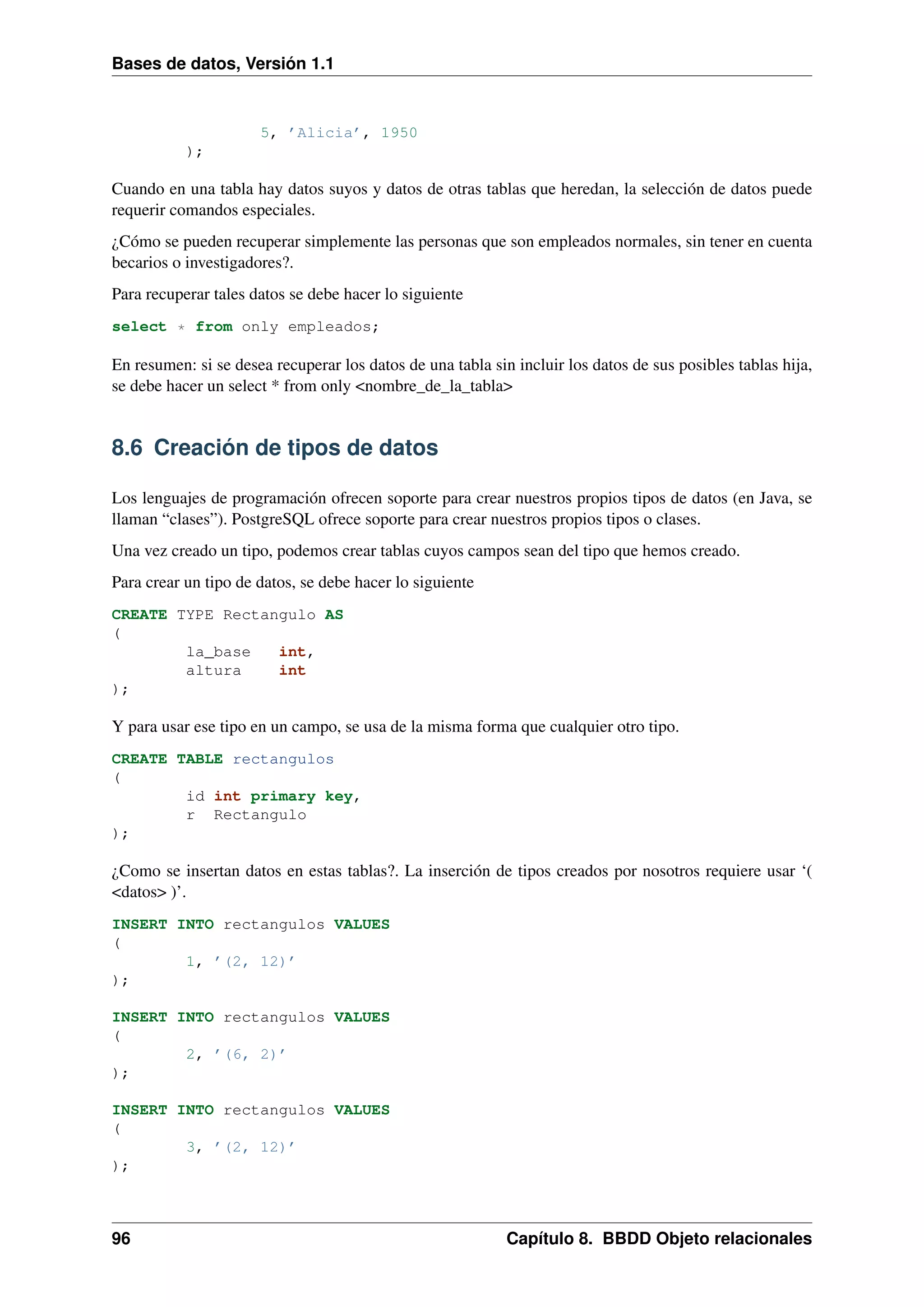 Bases de datos, Versión 1.1

5, ’Alicia’, 1950
);

Cuando en una tabla hay datos suyos y datos de otras tablas que heredan, la selección de datos puede
requerir comandos especiales.
¿Cómo se pueden recuperar simplemente las personas que son empleados normales, sin tener en cuenta
becarios o investigadores?.
Para recuperar tales datos se debe hacer lo siguiente
select * from only empleados;

En resumen: si se desea recuperar los datos de una tabla sin incluir los datos de sus posibles tablas hija,
se debe hacer un select * from only <nombre_de_la_tabla>

8.6 Creación de tipos de datos
Los lenguajes de programación ofrecen soporte para crear nuestros propios tipos de datos (en Java, se
llaman “clases”). PostgreSQL ofrece soporte para crear nuestros propios tipos o clases.
Una vez creado un tipo, podemos crear tablas cuyos campos sean del tipo que hemos creado.
Para crear un tipo de datos, se debe hacer lo siguiente
CREATE TYPE Rectangulo AS
(
la_base
int,
altura
int
);

Y para usar ese tipo en un campo, se usa de la misma forma que cualquier otro tipo.
CREATE TABLE rectangulos
(
id int primary key,
r Rectangulo
);

¿Como se insertan datos en estas tablas?. La inserción de tipos creados por nosotros requiere usar ‘(
<datos> )’.
INSERT INTO rectangulos VALUES
(
1, ’(2, 12)’
);
INSERT INTO rectangulos VALUES
(
2, ’(6, 2)’
);
INSERT INTO rectangulos VALUES
(
3, ’(2, 12)’
);

96

Capítulo 8. BBDD Objeto relacionales

 