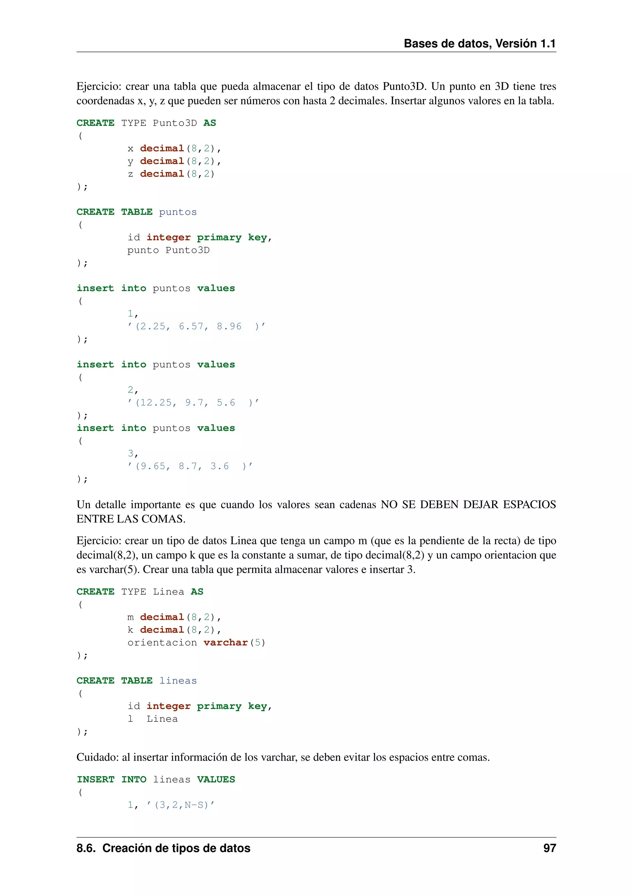 Bases de datos, Versión 1.1

Ejercicio: crear una tabla que pueda almacenar el tipo de datos Punto3D. Un punto en 3D tiene tres
coordenadas x, y, z que pueden ser números con hasta 2 decimales. Insertar algunos valores en la tabla.
CREATE TYPE Punto3D AS
(
x decimal(8,2),
y decimal(8,2),
z decimal(8,2)
);
CREATE TABLE puntos
(
id integer primary key,
punto Punto3D
);
insert into puntos values
(
1,
’(2.25, 6.57, 8.96
);

)’

insert into puntos values
(
2,
’(12.25, 9.7, 5.6 )’
);
insert into puntos values
(
3,
’(9.65, 8.7, 3.6 )’
);

Un detalle importante es que cuando los valores sean cadenas NO SE DEBEN DEJAR ESPACIOS
ENTRE LAS COMAS.
Ejercicio: crear un tipo de datos Linea que tenga un campo m (que es la pendiente de la recta) de tipo
decimal(8,2), un campo k que es la constante a sumar, de tipo decimal(8,2) y un campo orientacion que
es varchar(5). Crear una tabla que permita almacenar valores e insertar 3.
CREATE TYPE Linea AS
(
m decimal(8,2),
k decimal(8,2),
orientacion varchar(5)
);
CREATE TABLE lineas
(
id integer primary key,
l Linea
);

Cuidado: al insertar información de los varchar, se deben evitar los espacios entre comas.
INSERT INTO lineas VALUES
(
1, ’(3,2,N-S)’

8.6. Creación de tipos de datos

97

 