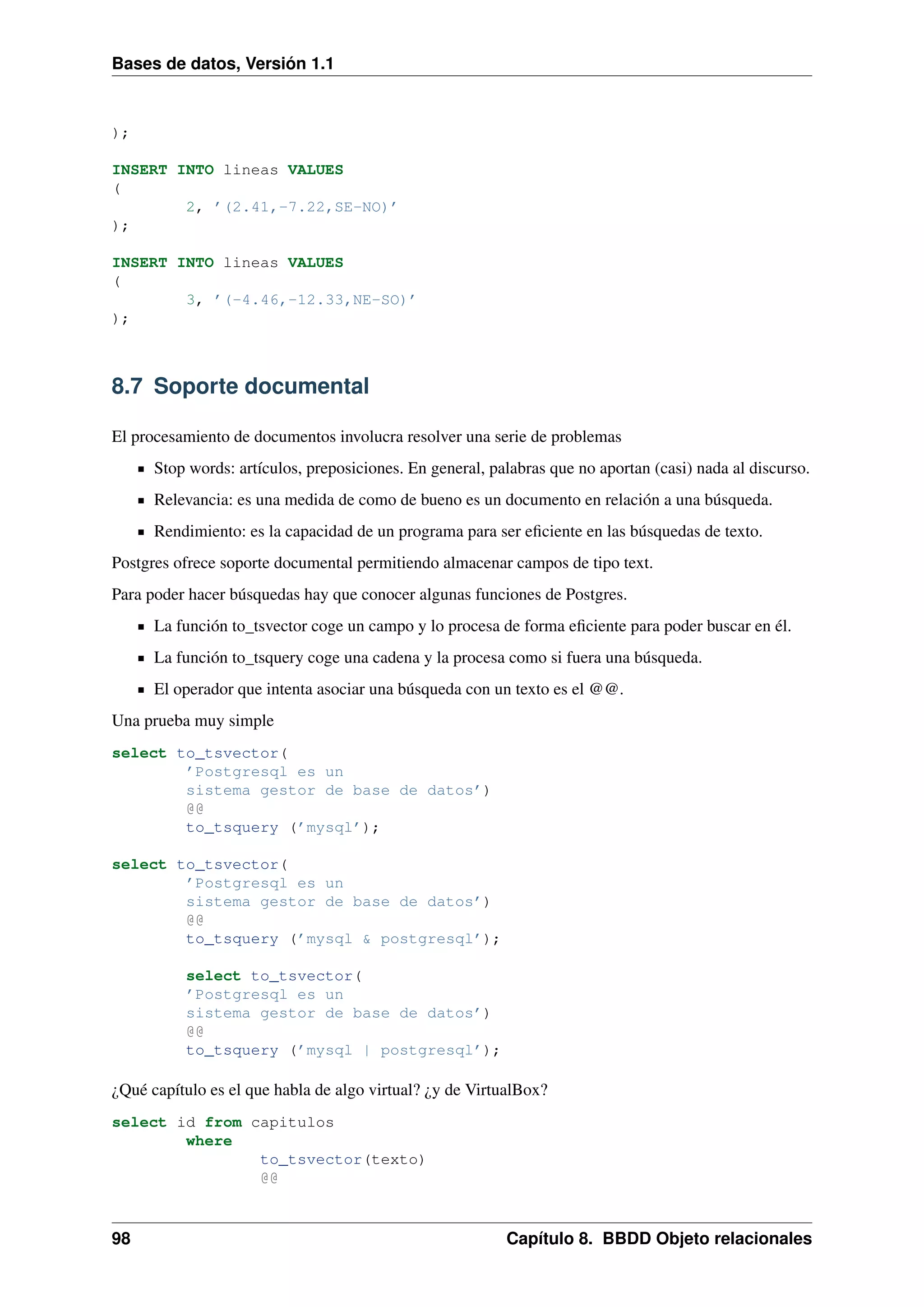Bases de datos, Versión 1.1

);
INSERT INTO lineas VALUES
(
2, ’(2.41,-7.22,SE-NO)’
);
INSERT INTO lineas VALUES
(
3, ’(-4.46,-12.33,NE-SO)’
);

8.7 Soporte documental
El procesamiento de documentos involucra resolver una serie de problemas
Stop words: artículos, preposiciones. En general, palabras que no aportan (casi) nada al discurso.
Relevancia: es una medida de como de bueno es un documento en relación a una búsqueda.
Rendimiento: es la capacidad de un programa para ser eﬁciente en las búsquedas de texto.
Postgres ofrece soporte documental permitiendo almacenar campos de tipo text.
Para poder hacer búsquedas hay que conocer algunas funciones de Postgres.
La función to_tsvector coge un campo y lo procesa de forma eﬁciente para poder buscar en él.
La función to_tsquery coge una cadena y la procesa como si fuera una búsqueda.
El operador que intenta asociar una búsqueda con un texto es el @@.
Una prueba muy simple
select to_tsvector(
’Postgresql es un
sistema gestor de base de datos’)
@@
to_tsquery (’mysql’);
select to_tsvector(
’Postgresql es un
sistema gestor de base de datos’)
@@
to_tsquery (’mysql & postgresql’);
select to_tsvector(
’Postgresql es un
sistema gestor de base de datos’)
@@
to_tsquery (’mysql | postgresql’);

¿Qué capítulo es el que habla de algo virtual? ¿y de VirtualBox?
select id from capitulos
where
to_tsvector(texto)
@@

98

Capítulo 8. BBDD Objeto relacionales

 