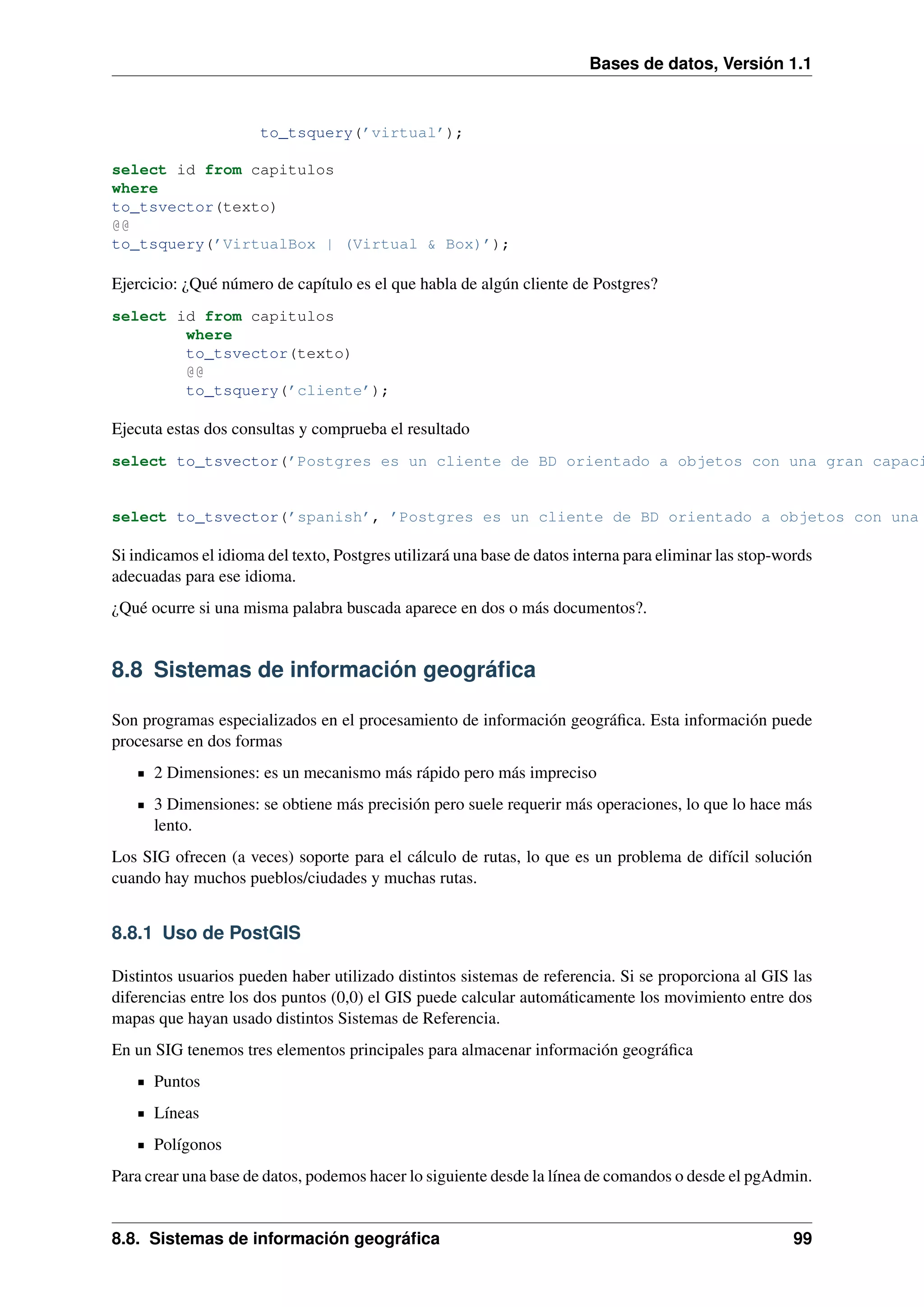 Bases de datos, Versión 1.1

to_tsquery(’virtual’);
select id from capitulos
where
to_tsvector(texto)
@@
to_tsquery(’VirtualBox | (Virtual & Box)’);

Ejercicio: ¿Qué número de capítulo es el que habla de algún cliente de Postgres?
select id from capitulos
where
to_tsvector(texto)
@@
to_tsquery(’cliente’);

Ejecuta estas dos consultas y comprueba el resultado

select to_tsvector(’Postgres es un cliente de BD orientado a objetos con una gran capaci

select to_tsvector(’spanish’, ’Postgres es un cliente de BD orientado a objetos con una

Si indicamos el idioma del texto, Postgres utilizará una base de datos interna para eliminar las stop-words
adecuadas para ese idioma.
¿Qué ocurre si una misma palabra buscada aparece en dos o más documentos?.

8.8 Sistemas de información geográﬁca
Son programas especializados en el procesamiento de información geográﬁca. Esta información puede
procesarse en dos formas
2 Dimensiones: es un mecanismo más rápido pero más impreciso
3 Dimensiones: se obtiene más precisión pero suele requerir más operaciones, lo que lo hace más
lento.
Los SIG ofrecen (a veces) soporte para el cálculo de rutas, lo que es un problema de difícil solución
cuando hay muchos pueblos/ciudades y muchas rutas.

8.8.1 Uso de PostGIS
Distintos usuarios pueden haber utilizado distintos sistemas de referencia. Si se proporciona al GIS las
diferencias entre los dos puntos (0,0) el GIS puede calcular automáticamente los movimiento entre dos
mapas que hayan usado distintos Sistemas de Referencia.
En un SIG tenemos tres elementos principales para almacenar información geográﬁca
Puntos
Líneas
Polígonos
Para crear una base de datos, podemos hacer lo siguiente desde la línea de comandos o desde el pgAdmin.

8.8. Sistemas de información geográﬁca

99

 