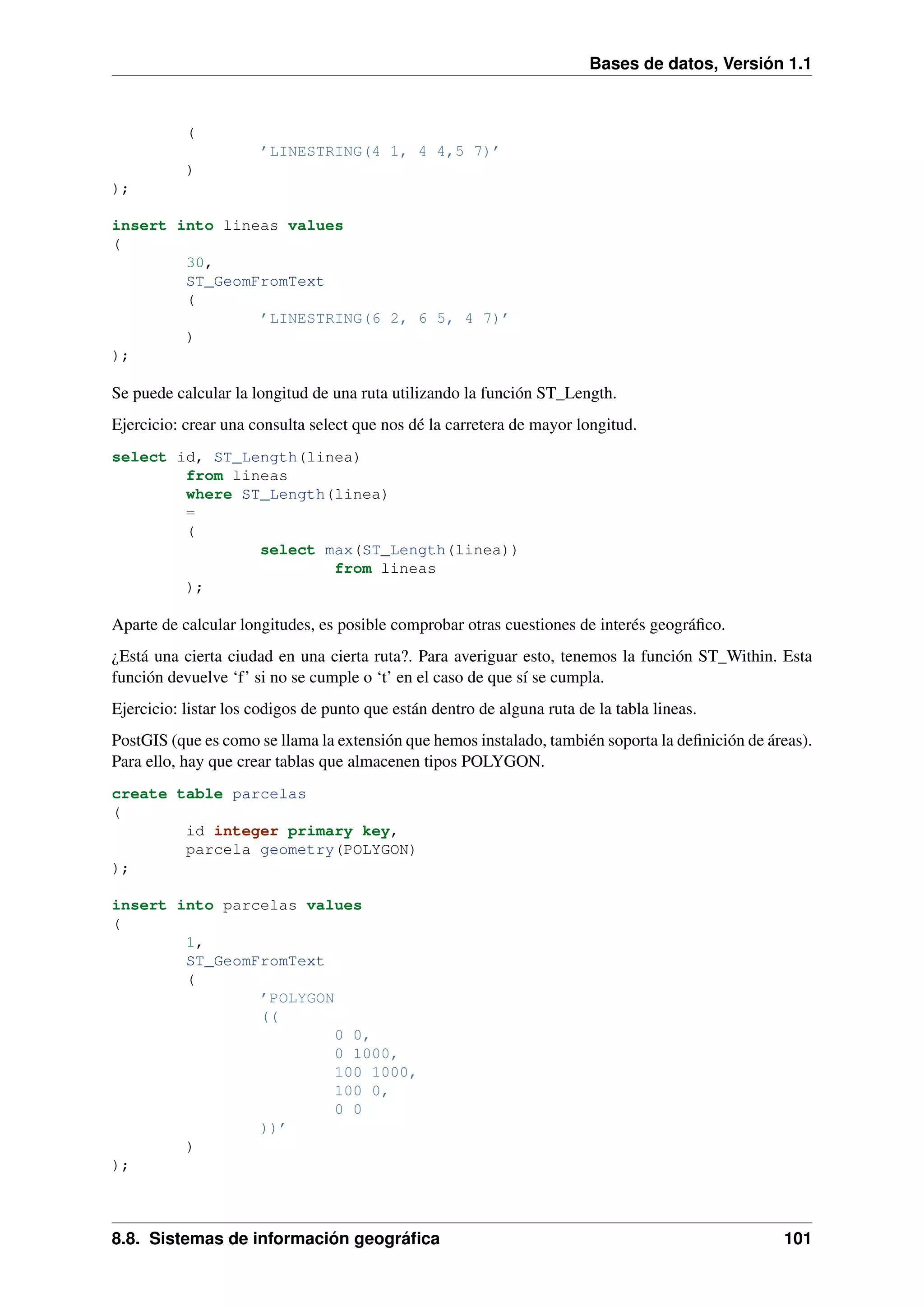 Bases de datos, Versión 1.1

(
’LINESTRING(4 1, 4 4,5 7)’
)
);
insert into lineas values
(
30,
ST_GeomFromText
(
’LINESTRING(6 2, 6 5, 4 7)’
)
);

Se puede calcular la longitud de una ruta utilizando la función ST_Length.
Ejercicio: crear una consulta select que nos dé la carretera de mayor longitud.
select id, ST_Length(linea)
from lineas
where ST_Length(linea)
=
(
select max(ST_Length(linea))
from lineas
);

Aparte de calcular longitudes, es posible comprobar otras cuestiones de interés geográﬁco.
¿Está una cierta ciudad en una cierta ruta?. Para averiguar esto, tenemos la función ST_Within. Esta
función devuelve ‘f’ si no se cumple o ‘t’ en el caso de que sí se cumpla.
Ejercicio: listar los codigos de punto que están dentro de alguna ruta de la tabla lineas.
PostGIS (que es como se llama la extensión que hemos instalado, también soporta la deﬁnición de áreas).
Para ello, hay que crear tablas que almacenen tipos POLYGON.
create table parcelas
(
id integer primary key,
parcela geometry(POLYGON)
);
insert into parcelas values
(
1,
ST_GeomFromText
(
’POLYGON
((
0 0,
0 1000,
100 1000,
100 0,
0 0
))’
)
);

8.8. Sistemas de información geográﬁca

101

 