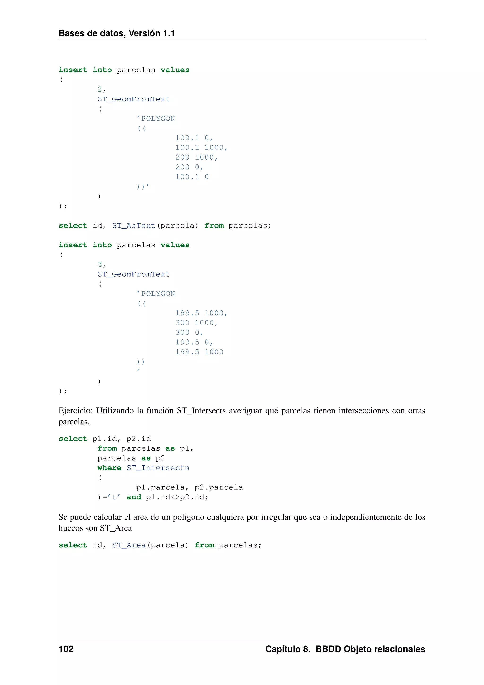 Bases de datos, Versión 1.1

insert into parcelas values
(
2,
ST_GeomFromText
(
’POLYGON
((
100.1 0,
100.1 1000,
200 1000,
200 0,
100.1 0
))’
)
);
select id, ST_AsText(parcela) from parcelas;
insert into parcelas values
(
3,
ST_GeomFromText
(
’POLYGON
((
199.5 1000,
300 1000,
300 0,
199.5 0,
199.5 1000
))
’
)
);

Ejercicio: Utilizando la función ST_Intersects averiguar qué parcelas tienen intersecciones con otras
parcelas.
select p1.id, p2.id
from parcelas as p1,
parcelas as p2
where ST_Intersects
(
p1.parcela, p2.parcela
)=’t’ and p1.id<>p2.id;

Se puede calcular el area de un polígono cualquiera por irregular que sea o independientemente de los
huecos son ST_Area
select id, ST_Area(parcela) from parcelas;

102

Capítulo 8. BBDD Objeto relacionales

 