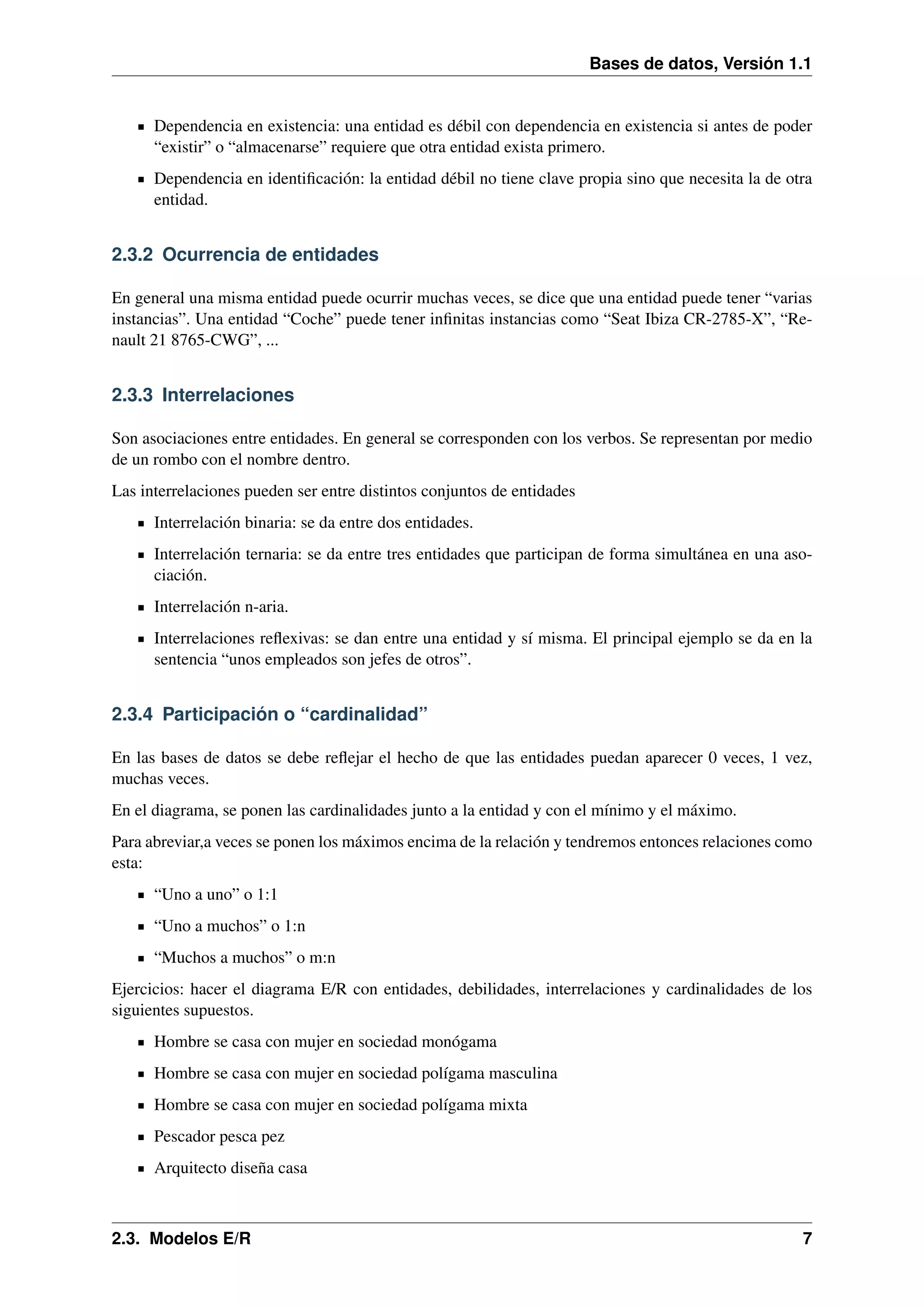 Bases de datos, Versión 1.1

Dependencia en existencia: una entidad es débil con dependencia en existencia si antes de poder
“existir” o “almacenarse” requiere que otra entidad exista primero.
Dependencia en identiﬁcación: la entidad débil no tiene clave propia sino que necesita la de otra
entidad.

2.3.2 Ocurrencia de entidades
En general una misma entidad puede ocurrir muchas veces, se dice que una entidad puede tener “varias
instancias”. Una entidad “Coche” puede tener inﬁnitas instancias como “Seat Ibiza CR-2785-X”, “Renault 21 8765-CWG”, ...

2.3.3 Interrelaciones
Son asociaciones entre entidades. En general se corresponden con los verbos. Se representan por medio
de un rombo con el nombre dentro.
Las interrelaciones pueden ser entre distintos conjuntos de entidades
Interrelación binaria: se da entre dos entidades.
Interrelación ternaria: se da entre tres entidades que participan de forma simultánea en una asociación.
Interrelación n-aria.
Interrelaciones reﬂexivas: se dan entre una entidad y sí misma. El principal ejemplo se da en la
sentencia “unos empleados son jefes de otros”.

2.3.4 Participación o “cardinalidad”
En las bases de datos se debe reﬂejar el hecho de que las entidades puedan aparecer 0 veces, 1 vez,
muchas veces.
En el diagrama, se ponen las cardinalidades junto a la entidad y con el mínimo y el máximo.
Para abreviar,a veces se ponen los máximos encima de la relación y tendremos entonces relaciones como
esta:
“Uno a uno” o 1:1
“Uno a muchos” o 1:n
“Muchos a muchos” o m:n
Ejercicios: hacer el diagrama E/R con entidades, debilidades, interrelaciones y cardinalidades de los
siguientes supuestos.
Hombre se casa con mujer en sociedad monógama
Hombre se casa con mujer en sociedad polígama masculina
Hombre se casa con mujer en sociedad polígama mixta
Pescador pesca pez
Arquitecto diseña casa

2.3. Modelos E/R

7

 