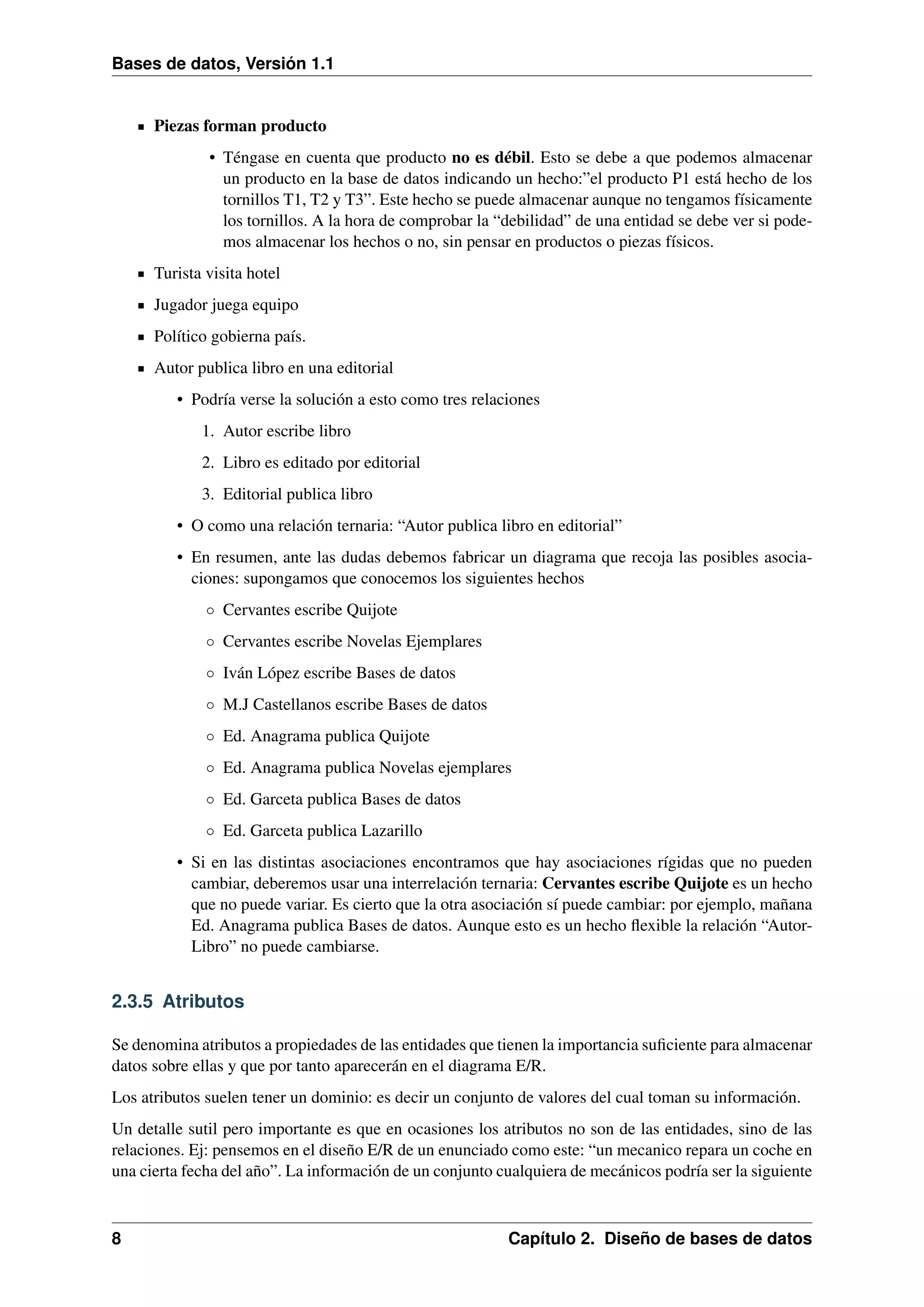 Bases de datos, Versión 1.1

Piezas forman producto
• Téngase en cuenta que producto no es débil. Esto se debe a que podemos almacenar
un producto en la base de datos indicando un hecho:”el producto P1 está hecho de los
tornillos T1, T2 y T3”. Este hecho se puede almacenar aunque no tengamos físicamente
los tornillos. A la hora de comprobar la “debilidad” de una entidad se debe ver si podemos almacenar los hechos o no, sin pensar en productos o piezas físicos.
Turista visita hotel
Jugador juega equipo
Político gobierna país.
Autor publica libro en una editorial
• Podría verse la solución a esto como tres relaciones
1. Autor escribe libro
2. Libro es editado por editorial
3. Editorial publica libro
• O como una relación ternaria: “Autor publica libro en editorial”
• En resumen, ante las dudas debemos fabricar un diagrama que recoja las posibles asociaciones: supongamos que conocemos los siguientes hechos
◦ Cervantes escribe Quijote
◦ Cervantes escribe Novelas Ejemplares
◦ Iván López escribe Bases de datos
◦ M.J Castellanos escribe Bases de datos
◦ Ed. Anagrama publica Quijote
◦ Ed. Anagrama publica Novelas ejemplares
◦ Ed. Garceta publica Bases de datos
◦ Ed. Garceta publica Lazarillo
• Si en las distintas asociaciones encontramos que hay asociaciones rígidas que no pueden
cambiar, deberemos usar una interrelación ternaria: Cervantes escribe Quijote es un hecho
que no puede variar. Es cierto que la otra asociación sí puede cambiar: por ejemplo, mañana
Ed. Anagrama publica Bases de datos. Aunque esto es un hecho ﬂexible la relación “AutorLibro” no puede cambiarse.

2.3.5 Atributos
Se denomina atributos a propiedades de las entidades que tienen la importancia suﬁciente para almacenar
datos sobre ellas y que por tanto aparecerán en el diagrama E/R.
Los atributos suelen tener un dominio: es decir un conjunto de valores del cual toman su información.
Un detalle sutil pero importante es que en ocasiones los atributos no son de las entidades, sino de las
relaciones. Ej: pensemos en el diseño E/R de un enunciado como este: “un mecanico repara un coche en
una cierta fecha del año”. La información de un conjunto cualquiera de mecánicos podría ser la siguiente

8

Capítulo 2. Diseño de bases de datos

 
