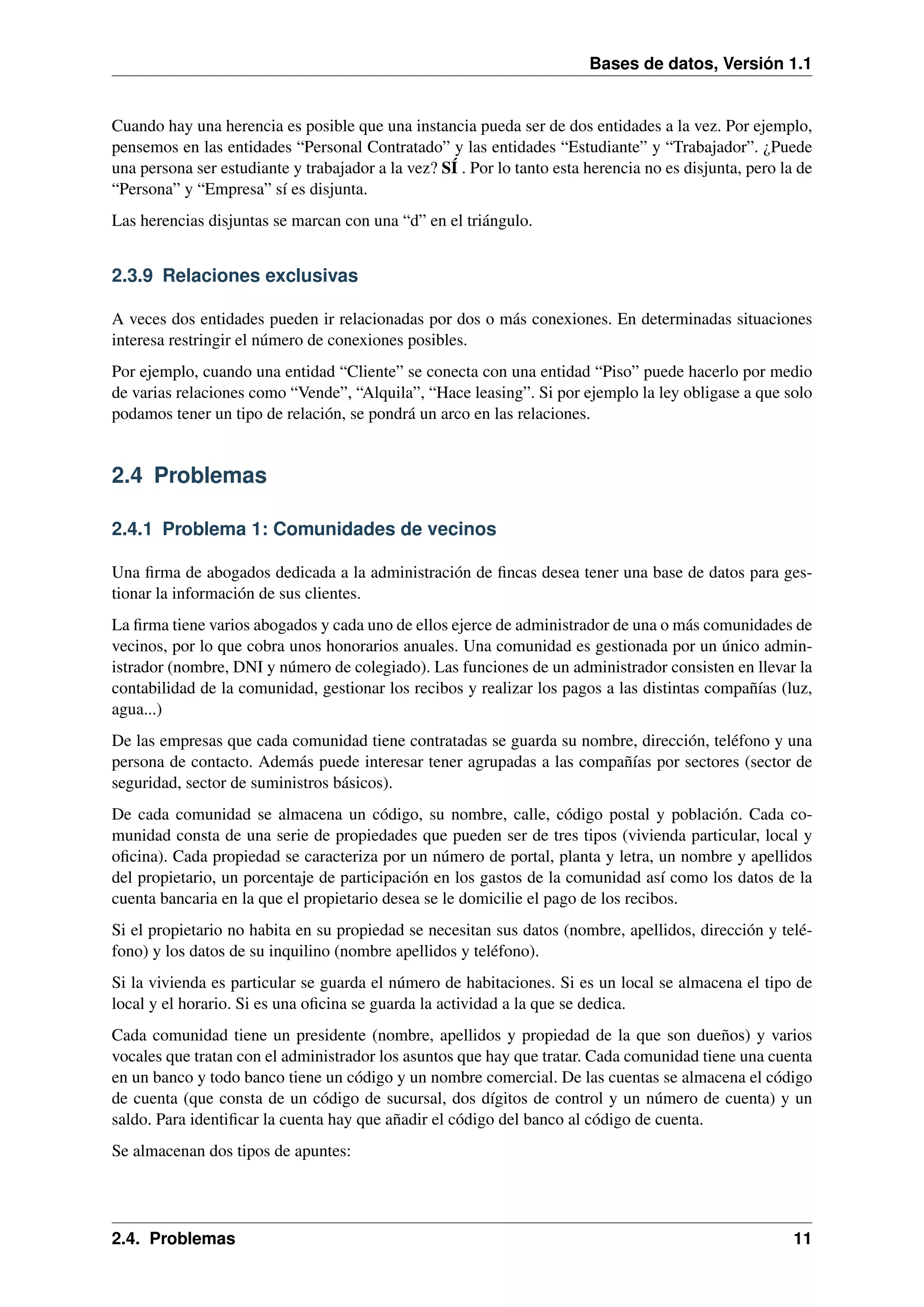 Bases de datos, Versión 1.1

Cuando hay una herencia es posible que una instancia pueda ser de dos entidades a la vez. Por ejemplo,
pensemos en las entidades “Personal Contratado” y las entidades “Estudiante” y “Trabajador”. ¿Puede
una persona ser estudiante y trabajador a la vez? SÍ . Por lo tanto esta herencia no es disjunta, pero la de
“Persona” y “Empresa” sí es disjunta.
Las herencias disjuntas se marcan con una “d” en el triángulo.

2.3.9 Relaciones exclusivas
A veces dos entidades pueden ir relacionadas por dos o más conexiones. En determinadas situaciones
interesa restringir el número de conexiones posibles.
Por ejemplo, cuando una entidad “Cliente” se conecta con una entidad “Piso” puede hacerlo por medio
de varias relaciones como “Vende”, “Alquila”, “Hace leasing”. Si por ejemplo la ley obligase a que solo
podamos tener un tipo de relación, se pondrá un arco en las relaciones.

2.4 Problemas
2.4.1 Problema 1: Comunidades de vecinos
Una ﬁrma de abogados dedicada a la administración de ﬁncas desea tener una base de datos para gestionar la información de sus clientes.
La ﬁrma tiene varios abogados y cada uno de ellos ejerce de administrador de una o más comunidades de
vecinos, por lo que cobra unos honorarios anuales. Una comunidad es gestionada por un único administrador (nombre, DNI y número de colegiado). Las funciones de un administrador consisten en llevar la
contabilidad de la comunidad, gestionar los recibos y realizar los pagos a las distintas compañías (luz,
agua...)
De las empresas que cada comunidad tiene contratadas se guarda su nombre, dirección, teléfono y una
persona de contacto. Además puede interesar tener agrupadas a las compañías por sectores (sector de
seguridad, sector de suministros básicos).
De cada comunidad se almacena un código, su nombre, calle, código postal y población. Cada comunidad consta de una serie de propiedades que pueden ser de tres tipos (vivienda particular, local y
oﬁcina). Cada propiedad se caracteriza por un número de portal, planta y letra, un nombre y apellidos
del propietario, un porcentaje de participación en los gastos de la comunidad así como los datos de la
cuenta bancaria en la que el propietario desea se le domicilie el pago de los recibos.
Si el propietario no habita en su propiedad se necesitan sus datos (nombre, apellidos, dirección y teléfono) y los datos de su inquilino (nombre apellidos y teléfono).
Si la vivienda es particular se guarda el número de habitaciones. Si es un local se almacena el tipo de
local y el horario. Si es una oﬁcina se guarda la actividad a la que se dedica.
Cada comunidad tiene un presidente (nombre, apellidos y propiedad de la que son dueños) y varios
vocales que tratan con el administrador los asuntos que hay que tratar. Cada comunidad tiene una cuenta
en un banco y todo banco tiene un código y un nombre comercial. De las cuentas se almacena el código
de cuenta (que consta de un código de sucursal, dos dígitos de control y un número de cuenta) y un
saldo. Para identiﬁcar la cuenta hay que añadir el código del banco al código de cuenta.
Se almacenan dos tipos de apuntes:

2.4. Problemas

11

 