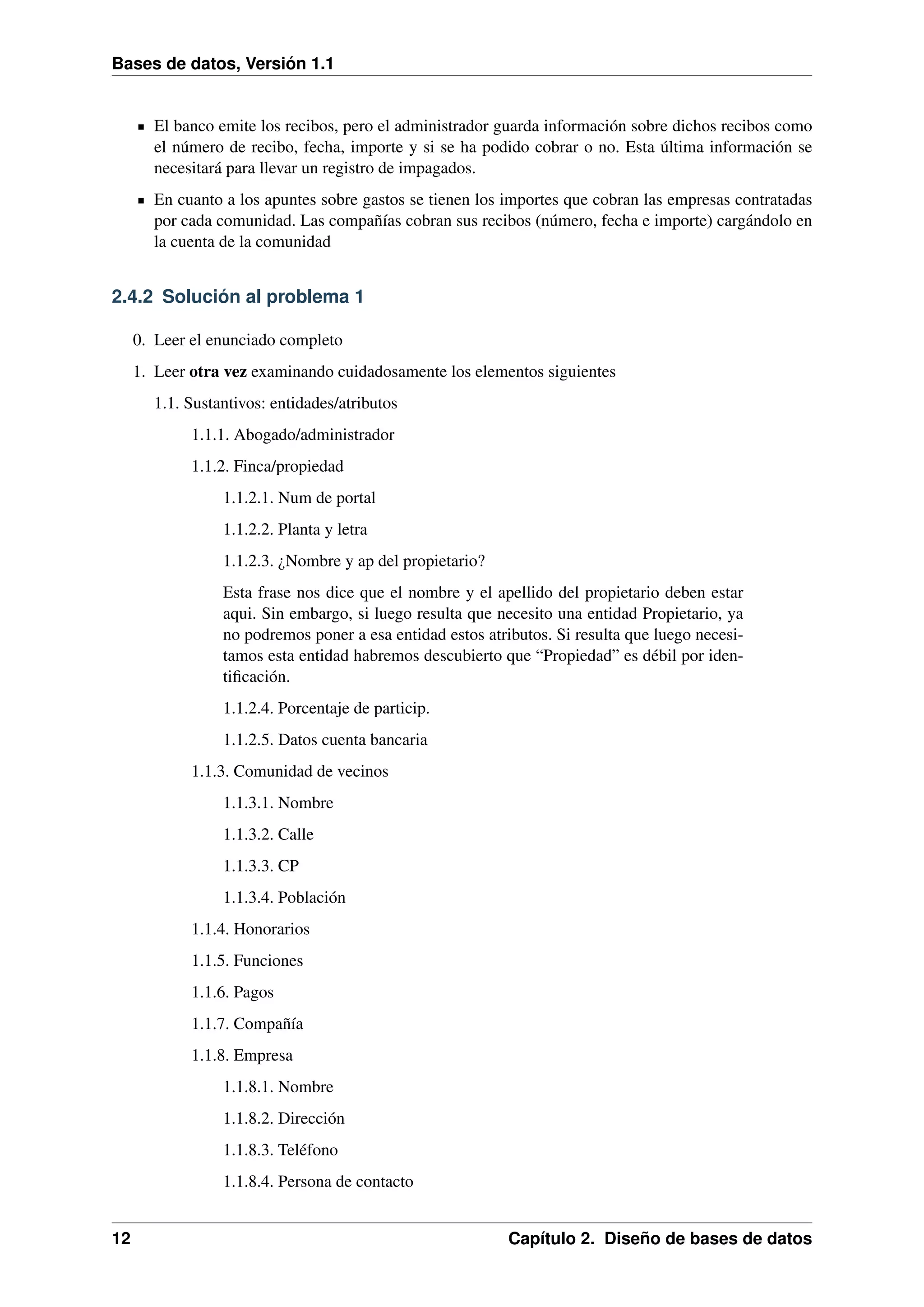 Bases de datos, Versión 1.1

El banco emite los recibos, pero el administrador guarda información sobre dichos recibos como
el número de recibo, fecha, importe y si se ha podido cobrar o no. Esta última información se
necesitará para llevar un registro de impagados.
En cuanto a los apuntes sobre gastos se tienen los importes que cobran las empresas contratadas
por cada comunidad. Las compañías cobran sus recibos (número, fecha e importe) cargándolo en
la cuenta de la comunidad

2.4.2 Solución al problema 1
0. Leer el enunciado completo
1. Leer otra vez examinando cuidadosamente los elementos siguientes
1.1. Sustantivos: entidades/atributos
1.1.1. Abogado/administrador
1.1.2. Finca/propiedad
1.1.2.1. Num de portal
1.1.2.2. Planta y letra
1.1.2.3. ¿Nombre y ap del propietario?
Esta frase nos dice que el nombre y el apellido del propietario deben estar
aqui. Sin embargo, si luego resulta que necesito una entidad Propietario, ya
no podremos poner a esa entidad estos atributos. Si resulta que luego necesitamos esta entidad habremos descubierto que “Propiedad” es débil por identiﬁcación.
1.1.2.4. Porcentaje de particip.
1.1.2.5. Datos cuenta bancaria
1.1.3. Comunidad de vecinos
1.1.3.1. Nombre
1.1.3.2. Calle
1.1.3.3. CP
1.1.3.4. Población
1.1.4. Honorarios
1.1.5. Funciones
1.1.6. Pagos
1.1.7. Compañía
1.1.8. Empresa
1.1.8.1. Nombre
1.1.8.2. Dirección
1.1.8.3. Teléfono
1.1.8.4. Persona de contacto
12

Capítulo 2. Diseño de bases de datos

 