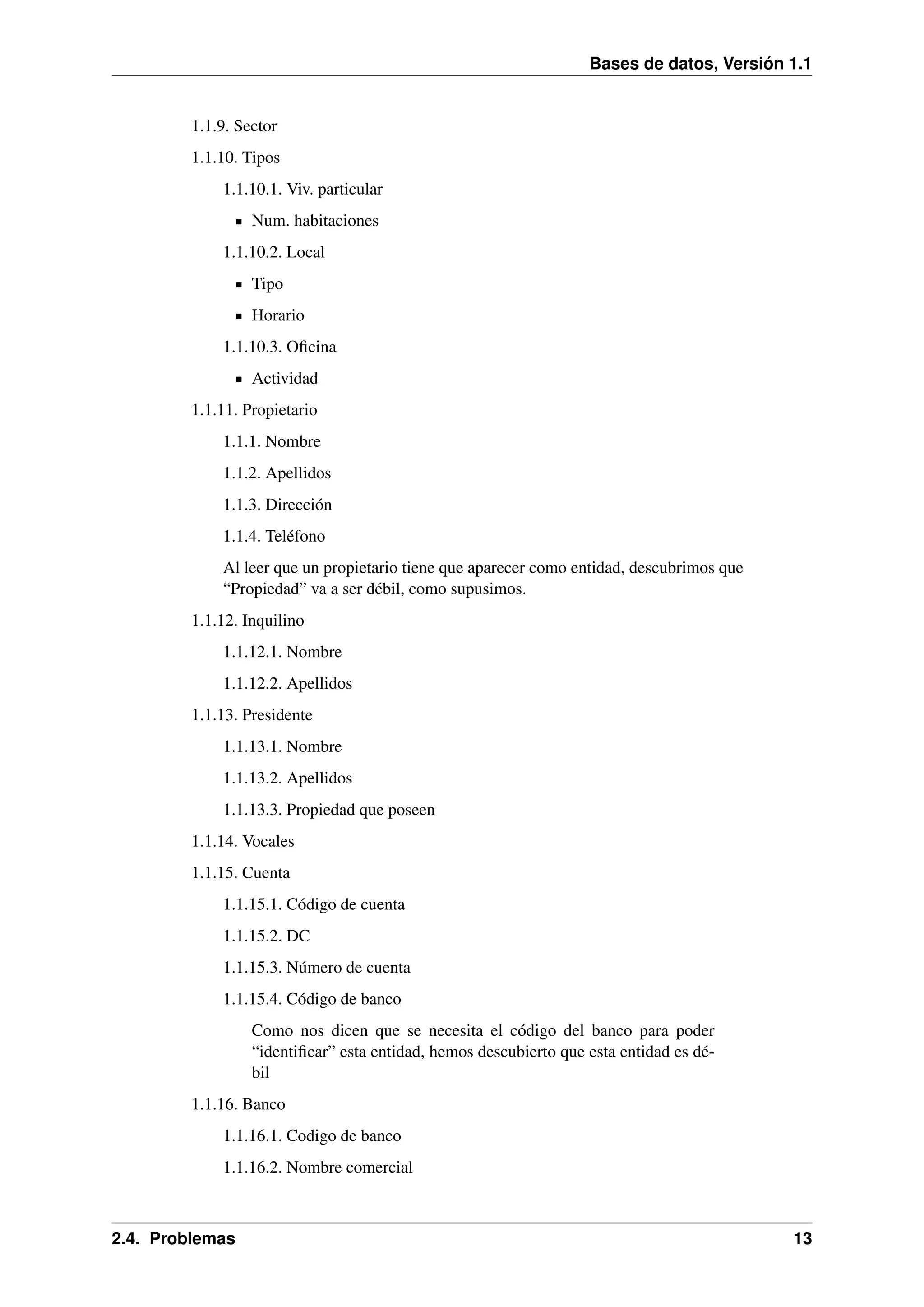 Bases de datos, Versión 1.1

1.1.9. Sector
1.1.10. Tipos
1.1.10.1. Viv. particular
Num. habitaciones
1.1.10.2. Local
Tipo
Horario
1.1.10.3. Oﬁcina
Actividad
1.1.11. Propietario
1.1.1. Nombre
1.1.2. Apellidos
1.1.3. Dirección
1.1.4. Teléfono
Al leer que un propietario tiene que aparecer como entidad, descubrimos que
“Propiedad” va a ser débil, como supusimos.
1.1.12. Inquilino
1.1.12.1. Nombre
1.1.12.2. Apellidos
1.1.13. Presidente
1.1.13.1. Nombre
1.1.13.2. Apellidos
1.1.13.3. Propiedad que poseen
1.1.14. Vocales
1.1.15. Cuenta
1.1.15.1. Código de cuenta
1.1.15.2. DC
1.1.15.3. Número de cuenta
1.1.15.4. Código de banco
Como nos dicen que se necesita el código del banco para poder
“identiﬁcar” esta entidad, hemos descubierto que esta entidad es débil
1.1.16. Banco
1.1.16.1. Codigo de banco
1.1.16.2. Nombre comercial

2.4. Problemas

13

 