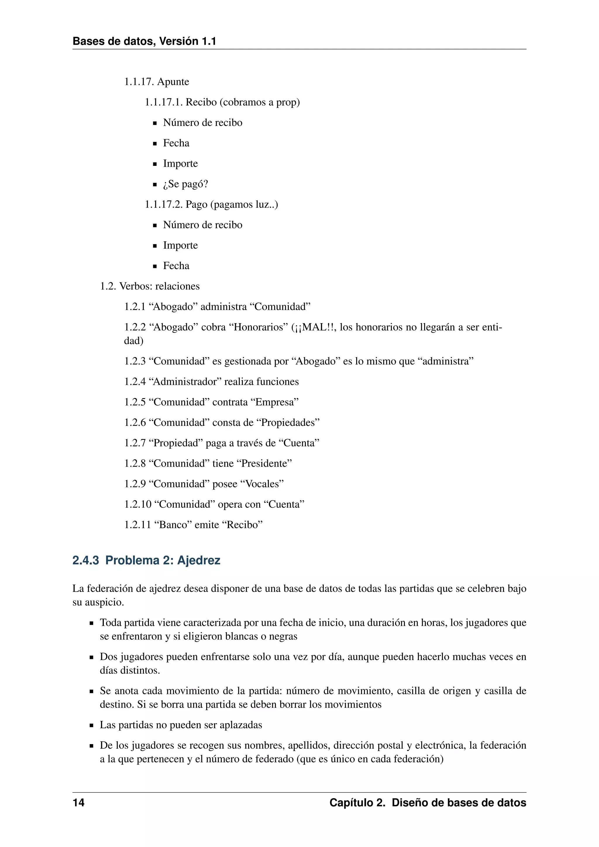 Bases de datos, Versión 1.1

1.1.17. Apunte
1.1.17.1. Recibo (cobramos a prop)
Número de recibo
Fecha
Importe
¿Se pagó?
1.1.17.2. Pago (pagamos luz..)
Número de recibo
Importe
Fecha
1.2. Verbos: relaciones
1.2.1 “Abogado” administra “Comunidad”
1.2.2 “Abogado” cobra “Honorarios” (¡¡MAL!!, los honorarios no llegarán a ser entidad)
1.2.3 “Comunidad” es gestionada por “Abogado” es lo mismo que “administra”
1.2.4 “Administrador” realiza funciones
1.2.5 “Comunidad” contrata “Empresa”
1.2.6 “Comunidad” consta de “Propiedades”
1.2.7 “Propiedad” paga a través de “Cuenta”
1.2.8 “Comunidad” tiene “Presidente”
1.2.9 “Comunidad” posee “Vocales”
1.2.10 “Comunidad” opera con “Cuenta”
1.2.11 “Banco” emite “Recibo”

2.4.3 Problema 2: Ajedrez
La federación de ajedrez desea disponer de una base de datos de todas las partidas que se celebren bajo
su auspicio.
Toda partida viene caracterizada por una fecha de inicio, una duración en horas, los jugadores que
se enfrentaron y si eligieron blancas o negras
Dos jugadores pueden enfrentarse solo una vez por día, aunque pueden hacerlo muchas veces en
días distintos.
Se anota cada movimiento de la partida: número de movimiento, casilla de origen y casilla de
destino. Si se borra una partida se deben borrar los movimientos
Las partidas no pueden ser aplazadas
De los jugadores se recogen sus nombres, apellidos, dirección postal y electrónica, la federación
a la que pertenecen y el número de federado (que es único en cada federación)

14

Capítulo 2. Diseño de bases de datos

 