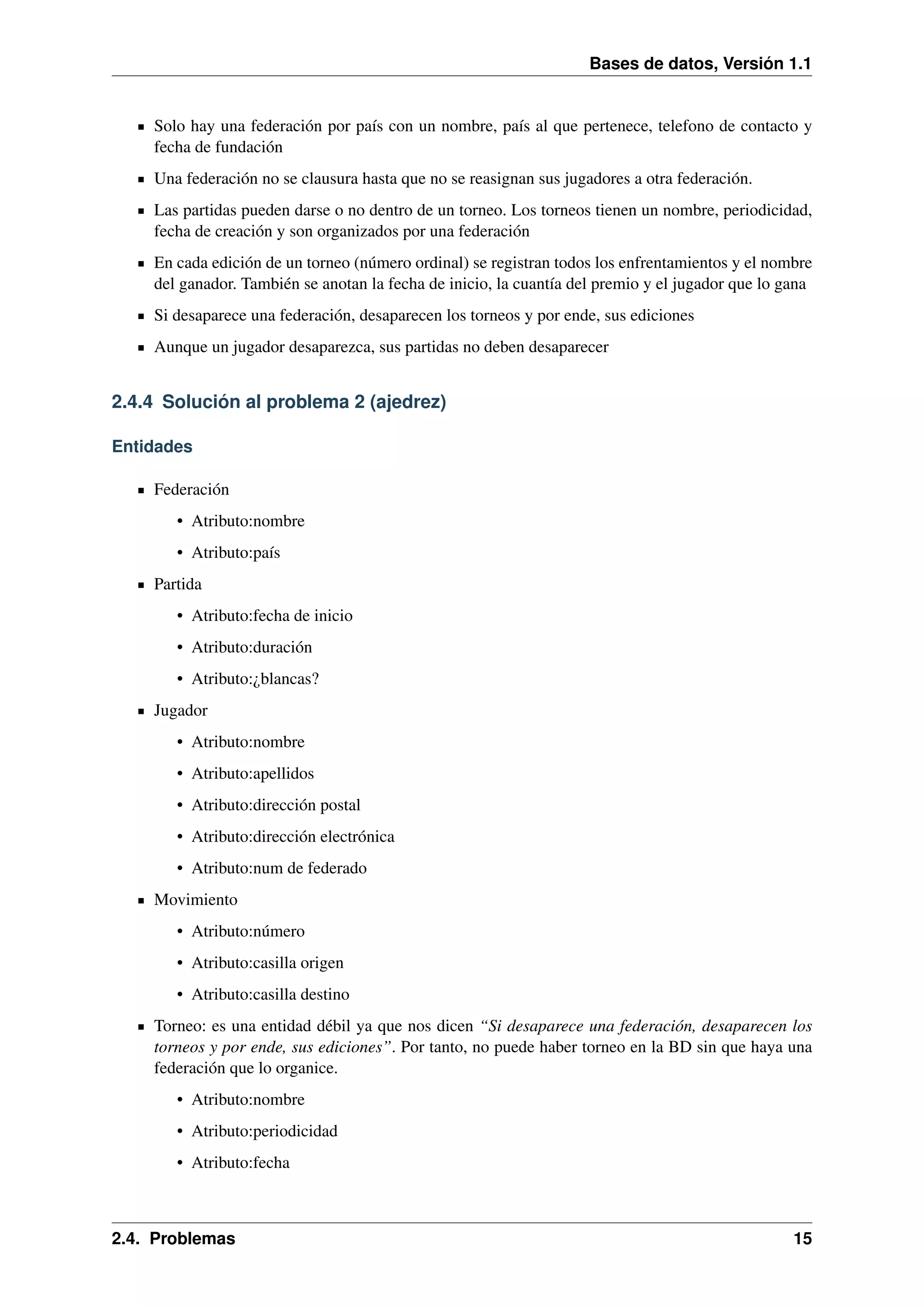 Bases de datos, Versión 1.1

Solo hay una federación por país con un nombre, país al que pertenece, telefono de contacto y
fecha de fundación
Una federación no se clausura hasta que no se reasignan sus jugadores a otra federación.
Las partidas pueden darse o no dentro de un torneo. Los torneos tienen un nombre, periodicidad,
fecha de creación y son organizados por una federación
En cada edición de un torneo (número ordinal) se registran todos los enfrentamientos y el nombre
del ganador. También se anotan la fecha de inicio, la cuantía del premio y el jugador que lo gana
Si desaparece una federación, desaparecen los torneos y por ende, sus ediciones
Aunque un jugador desaparezca, sus partidas no deben desaparecer

2.4.4 Solución al problema 2 (ajedrez)
Entidades
Federación
• Atributo:nombre
• Atributo:país
Partida
• Atributo:fecha de inicio
• Atributo:duración
• Atributo:¿blancas?
Jugador
• Atributo:nombre
• Atributo:apellidos
• Atributo:dirección postal
• Atributo:dirección electrónica
• Atributo:num de federado
Movimiento
• Atributo:número
• Atributo:casilla origen
• Atributo:casilla destino
Torneo: es una entidad débil ya que nos dicen “Si desaparece una federación, desaparecen los
torneos y por ende, sus ediciones”. Por tanto, no puede haber torneo en la BD sin que haya una
federación que lo organice.
• Atributo:nombre
• Atributo:periodicidad
• Atributo:fecha

2.4. Problemas

15

 