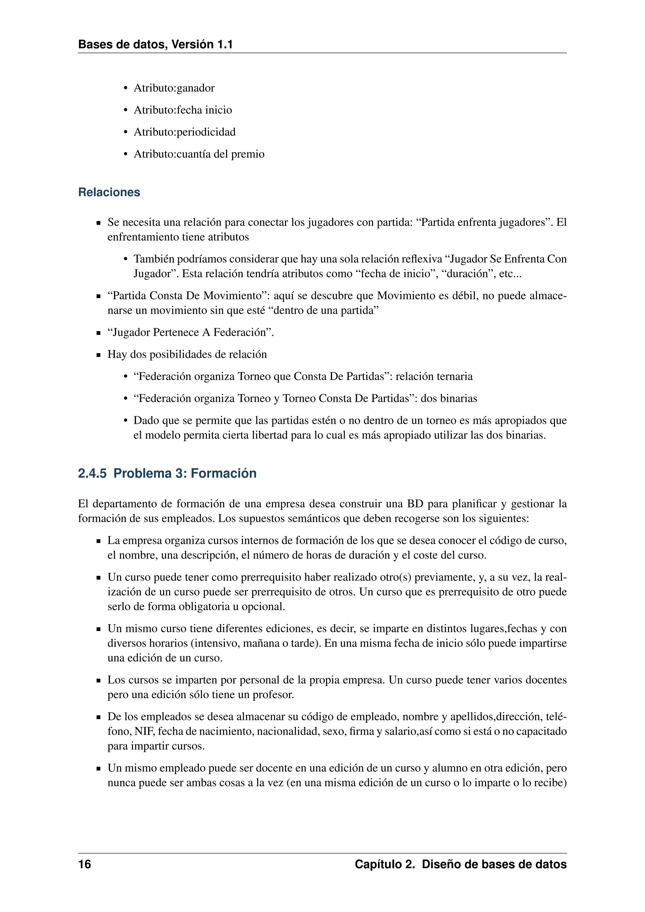 Bases de datos, Versión 1.1

• Atributo:ganador
• Atributo:fecha inicio
• Atributo:periodicidad
• Atributo:cuantía del premio
Relaciones
Se necesita una relación para conectar los jugadores con partida: “Partida enfrenta jugadores”. El
enfrentamiento tiene atributos
• También podríamos considerar que hay una sola relación reﬂexiva “Jugador Se Enfrenta Con
Jugador”. Esta relación tendría atributos como “fecha de inicio”, “duración”, etc...
“Partida Consta De Movimiento”: aquí se descubre que Movimiento es débil, no puede almacenarse un movimiento sin que esté “dentro de una partida”
“Jugador Pertenece A Federación”.
Hay dos posibilidades de relación
• “Federación organiza Torneo que Consta De Partidas”: relación ternaria
• “Federación organiza Torneo y Torneo Consta De Partidas”: dos binarias
• Dado que se permite que las partidas estén o no dentro de un torneo es más apropiados que
el modelo permita cierta libertad para lo cual es más apropiado utilizar las dos binarias.

2.4.5 Problema 3: Formación
El departamento de formación de una empresa desea construir una BD para planiﬁcar y gestionar la
formación de sus empleados. Los supuestos semánticos que deben recogerse son los siguientes:
La empresa organiza cursos internos de formación de los que se desea conocer el código de curso,
el nombre, una descripción, el número de horas de duración y el coste del curso.
Un curso puede tener como prerrequisito haber realizado otro(s) previamente, y, a su vez, la realización de un curso puede ser prerrequisito de otros. Un curso que es prerrequisito de otro puede
serlo de forma obligatoria u opcional.
Un mismo curso tiene diferentes ediciones, es decir, se imparte en distintos lugares,fechas y con
diversos horarios (intensivo, mañana o tarde). En una misma fecha de inicio sólo puede impartirse
una edición de un curso.
Los cursos se imparten por personal de la propia empresa. Un curso puede tener varios docentes
pero una edición sólo tiene un profesor.
De los empleados se desea almacenar su código de empleado, nombre y apellidos,dirección, teléfono, NIF, fecha de nacimiento, nacionalidad, sexo, ﬁrma y salario,así como si está o no capacitado
para impartir cursos.
Un mismo empleado puede ser docente en una edición de un curso y alumno en otra edición, pero
nunca puede ser ambas cosas a la vez (en una misma edición de un curso o lo imparte o lo recibe)

16

Capítulo 2. Diseño de bases de datos

 