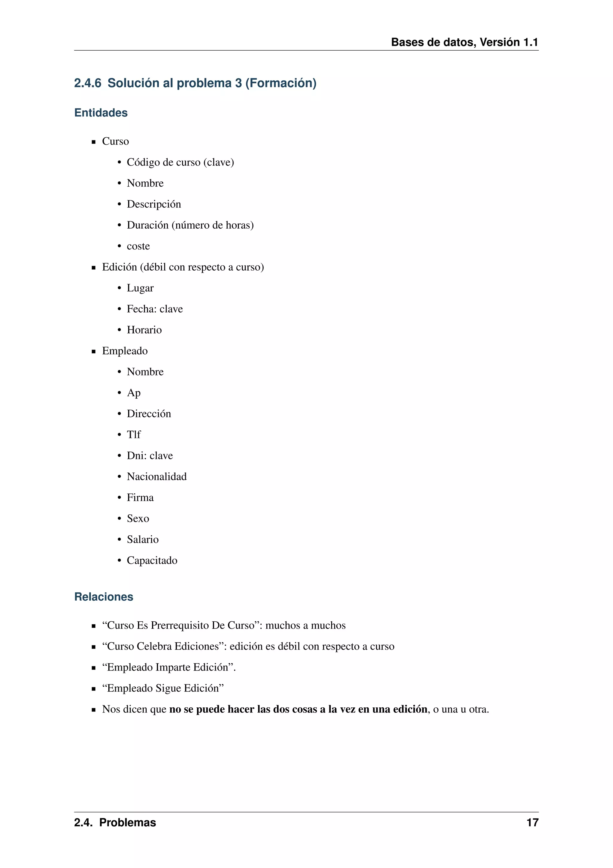 Bases de datos, Versión 1.1

2.4.6 Solución al problema 3 (Formación)
Entidades
Curso
• Código de curso (clave)
• Nombre
• Descripción
• Duración (número de horas)
• coste
Edición (débil con respecto a curso)
• Lugar
• Fecha: clave
• Horario
Empleado
• Nombre
• Ap
• Dirección
• Tlf
• Dni: clave
• Nacionalidad
• Firma
• Sexo
• Salario
• Capacitado
Relaciones
“Curso Es Prerrequisito De Curso”: muchos a muchos
“Curso Celebra Ediciones”: edición es débil con respecto a curso
“Empleado Imparte Edición”.
“Empleado Sigue Edición”
Nos dicen que no se puede hacer las dos cosas a la vez en una edición, o una u otra.

2.4. Problemas

17

 
