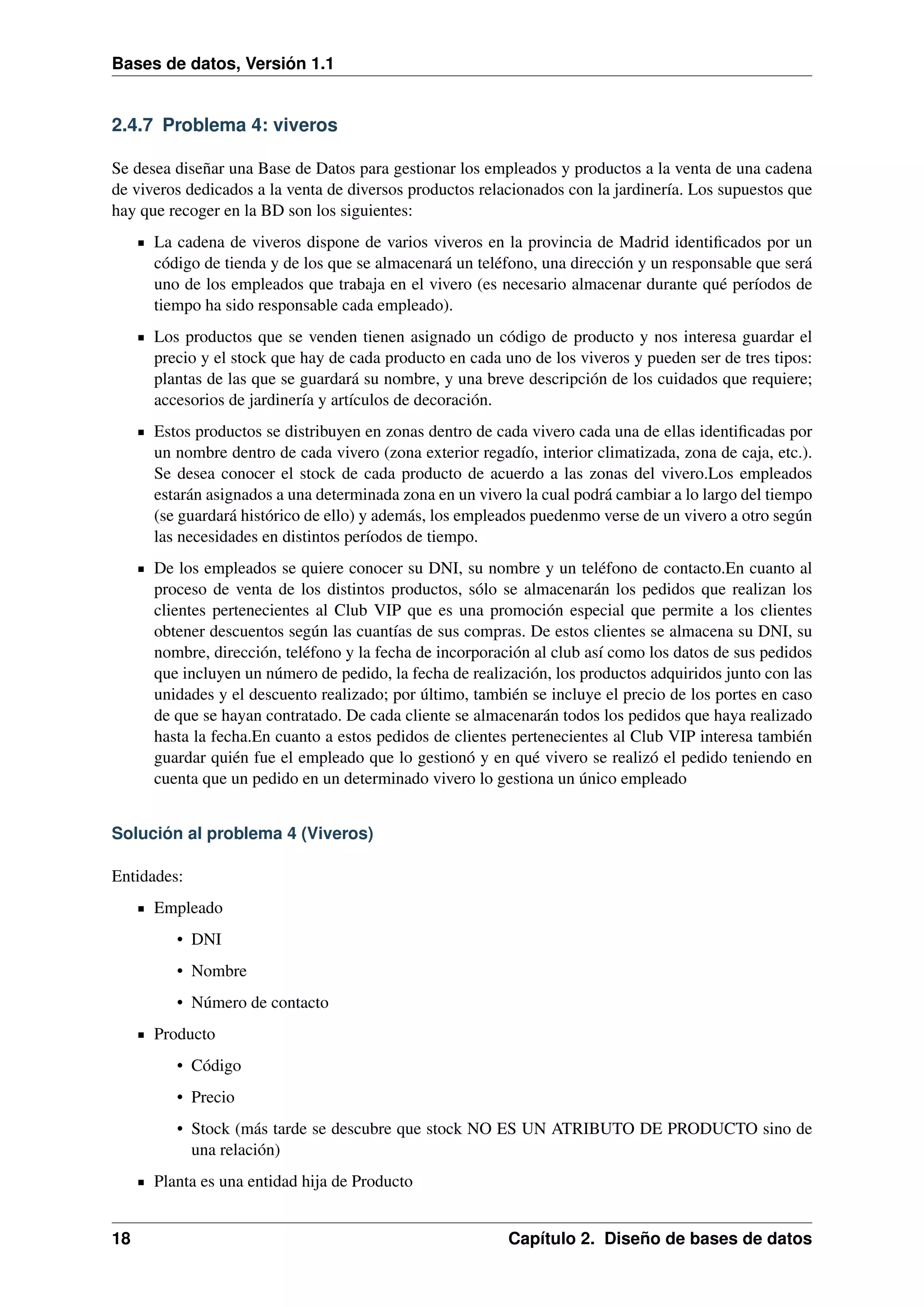 Bases de datos, Versión 1.1

2.4.7 Problema 4: viveros
Se desea diseñar una Base de Datos para gestionar los empleados y productos a la venta de una cadena
de viveros dedicados a la venta de diversos productos relacionados con la jardinería. Los supuestos que
hay que recoger en la BD son los siguientes:
La cadena de viveros dispone de varios viveros en la provincia de Madrid identiﬁcados por un
código de tienda y de los que se almacenará un teléfono, una dirección y un responsable que será
uno de los empleados que trabaja en el vivero (es necesario almacenar durante qué períodos de
tiempo ha sido responsable cada empleado).
Los productos que se venden tienen asignado un código de producto y nos interesa guardar el
precio y el stock que hay de cada producto en cada uno de los viveros y pueden ser de tres tipos:
plantas de las que se guardará su nombre, y una breve descripción de los cuidados que requiere;
accesorios de jardinería y artículos de decoración.
Estos productos se distribuyen en zonas dentro de cada vivero cada una de ellas identiﬁcadas por
un nombre dentro de cada vivero (zona exterior regadío, interior climatizada, zona de caja, etc.).
Se desea conocer el stock de cada producto de acuerdo a las zonas del vivero.Los empleados
estarán asignados a una determinada zona en un vivero la cual podrá cambiar a lo largo del tiempo
(se guardará histórico de ello) y además, los empleados puedenmo verse de un vivero a otro según
las necesidades en distintos períodos de tiempo.
De los empleados se quiere conocer su DNI, su nombre y un teléfono de contacto.En cuanto al
proceso de venta de los distintos productos, sólo se almacenarán los pedidos que realizan los
clientes pertenecientes al Club VIP que es una promoción especial que permite a los clientes
obtener descuentos según las cuantías de sus compras. De estos clientes se almacena su DNI, su
nombre, dirección, teléfono y la fecha de incorporación al club así como los datos de sus pedidos
que incluyen un número de pedido, la fecha de realización, los productos adquiridos junto con las
unidades y el descuento realizado; por último, también se incluye el precio de los portes en caso
de que se hayan contratado. De cada cliente se almacenarán todos los pedidos que haya realizado
hasta la fecha.En cuanto a estos pedidos de clientes pertenecientes al Club VIP interesa también
guardar quién fue el empleado que lo gestionó y en qué vivero se realizó el pedido teniendo en
cuenta que un pedido en un determinado vivero lo gestiona un único empleado
Solución al problema 4 (Viveros)
Entidades:
Empleado
• DNI
• Nombre
• Número de contacto
Producto
• Código
• Precio
• Stock (más tarde se descubre que stock NO ES UN ATRIBUTO DE PRODUCTO sino de
una relación)
Planta es una entidad hija de Producto
18

Capítulo 2. Diseño de bases de datos

 