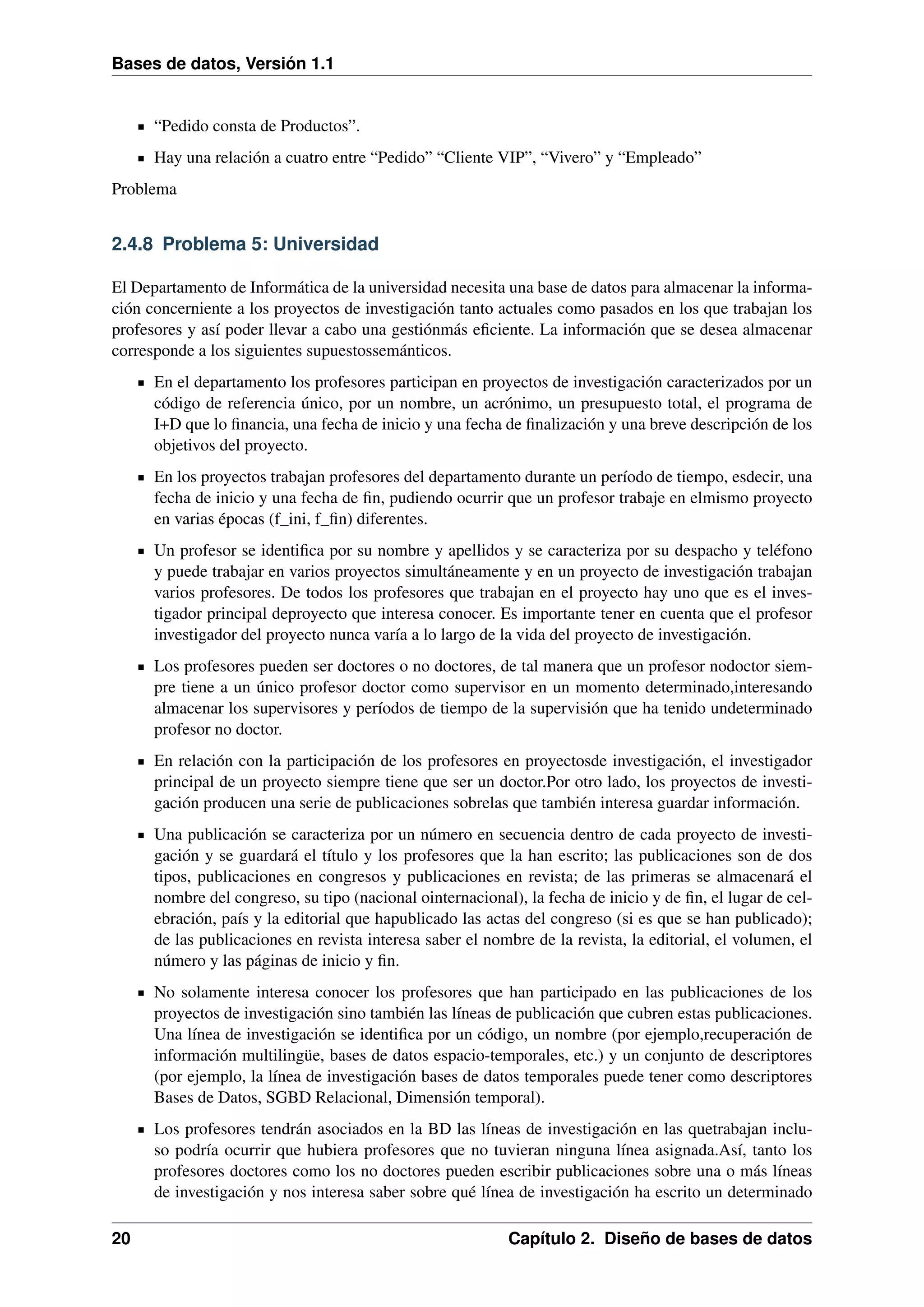 Bases de datos, Versión 1.1

“Pedido consta de Productos”.
Hay una relación a cuatro entre “Pedido” “Cliente VIP”, “Vivero” y “Empleado”
Problema

2.4.8 Problema 5: Universidad
El Departamento de Informática de la universidad necesita una base de datos para almacenar la información concerniente a los proyectos de investigación tanto actuales como pasados en los que trabajan los
profesores y así poder llevar a cabo una gestiónmás eﬁciente. La información que se desea almacenar
corresponde a los siguientes supuestossemánticos.
En el departamento los profesores participan en proyectos de investigación caracterizados por un
código de referencia único, por un nombre, un acrónimo, un presupuesto total, el programa de
I+D que lo ﬁnancia, una fecha de inicio y una fecha de ﬁnalización y una breve descripción de los
objetivos del proyecto.
En los proyectos trabajan profesores del departamento durante un período de tiempo, esdecir, una
fecha de inicio y una fecha de ﬁn, pudiendo ocurrir que un profesor trabaje en elmismo proyecto
en varias épocas (f_ini, f_ﬁn) diferentes.
Un profesor se identiﬁca por su nombre y apellidos y se caracteriza por su despacho y teléfono
y puede trabajar en varios proyectos simultáneamente y en un proyecto de investigación trabajan
varios profesores. De todos los profesores que trabajan en el proyecto hay uno que es el investigador principal deproyecto que interesa conocer. Es importante tener en cuenta que el profesor
investigador del proyecto nunca varía a lo largo de la vida del proyecto de investigación.
Los profesores pueden ser doctores o no doctores, de tal manera que un profesor nodoctor siempre tiene a un único profesor doctor como supervisor en un momento determinado,interesando
almacenar los supervisores y períodos de tiempo de la supervisión que ha tenido undeterminado
profesor no doctor.
En relación con la participación de los profesores en proyectosde investigación, el investigador
principal de un proyecto siempre tiene que ser un doctor.Por otro lado, los proyectos de investigación producen una serie de publicaciones sobrelas que también interesa guardar información.
Una publicación se caracteriza por un número en secuencia dentro de cada proyecto de investigación y se guardará el título y los profesores que la han escrito; las publicaciones son de dos
tipos, publicaciones en congresos y publicaciones en revista; de las primeras se almacenará el
nombre del congreso, su tipo (nacional ointernacional), la fecha de inicio y de ﬁn, el lugar de celebración, país y la editorial que hapublicado las actas del congreso (si es que se han publicado);
de las publicaciones en revista interesa saber el nombre de la revista, la editorial, el volumen, el
número y las páginas de inicio y ﬁn.
No solamente interesa conocer los profesores que han participado en las publicaciones de los
proyectos de investigación sino también las líneas de publicación que cubren estas publicaciones.
Una línea de investigación se identiﬁca por un código, un nombre (por ejemplo,recuperación de
información multilingüe, bases de datos espacio-temporales, etc.) y un conjunto de descriptores
(por ejemplo, la línea de investigación bases de datos temporales puede tener como descriptores
Bases de Datos, SGBD Relacional, Dimensión temporal).
Los profesores tendrán asociados en la BD las líneas de investigación en las quetrabajan incluso podría ocurrir que hubiera profesores que no tuvieran ninguna línea asignada.Así, tanto los
profesores doctores como los no doctores pueden escribir publicaciones sobre una o más líneas
de investigación y nos interesa saber sobre qué línea de investigación ha escrito un determinado
20

Capítulo 2. Diseño de bases de datos

 