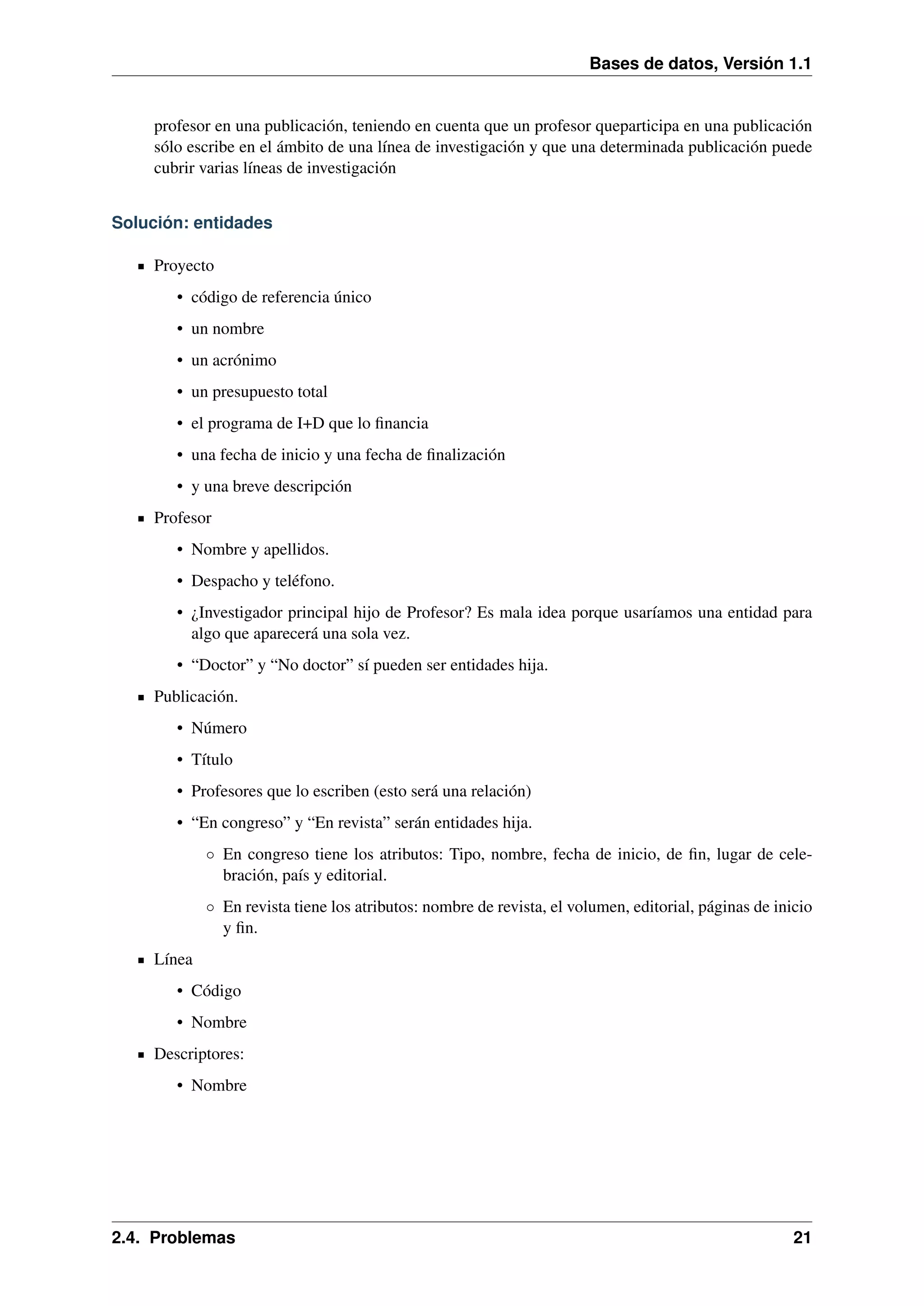 Bases de datos, Versión 1.1

profesor en una publicación, teniendo en cuenta que un profesor queparticipa en una publicación
sólo escribe en el ámbito de una línea de investigación y que una determinada publicación puede
cubrir varias líneas de investigación
Solución: entidades
Proyecto
• código de referencia único
• un nombre
• un acrónimo
• un presupuesto total
• el programa de I+D que lo ﬁnancia
• una fecha de inicio y una fecha de ﬁnalización
• y una breve descripción
Profesor
• Nombre y apellidos.
• Despacho y teléfono.
• ¿Investigador principal hijo de Profesor? Es mala idea porque usaríamos una entidad para
algo que aparecerá una sola vez.
• “Doctor” y “No doctor” sí pueden ser entidades hija.
Publicación.
• Número
• Título
• Profesores que lo escriben (esto será una relación)
• “En congreso” y “En revista” serán entidades hija.
◦ En congreso tiene los atributos: Tipo, nombre, fecha de inicio, de ﬁn, lugar de celebración, país y editorial.
◦ En revista tiene los atributos: nombre de revista, el volumen, editorial, páginas de inicio
y ﬁn.
Línea
• Código
• Nombre
Descriptores:
• Nombre

2.4. Problemas

21

 