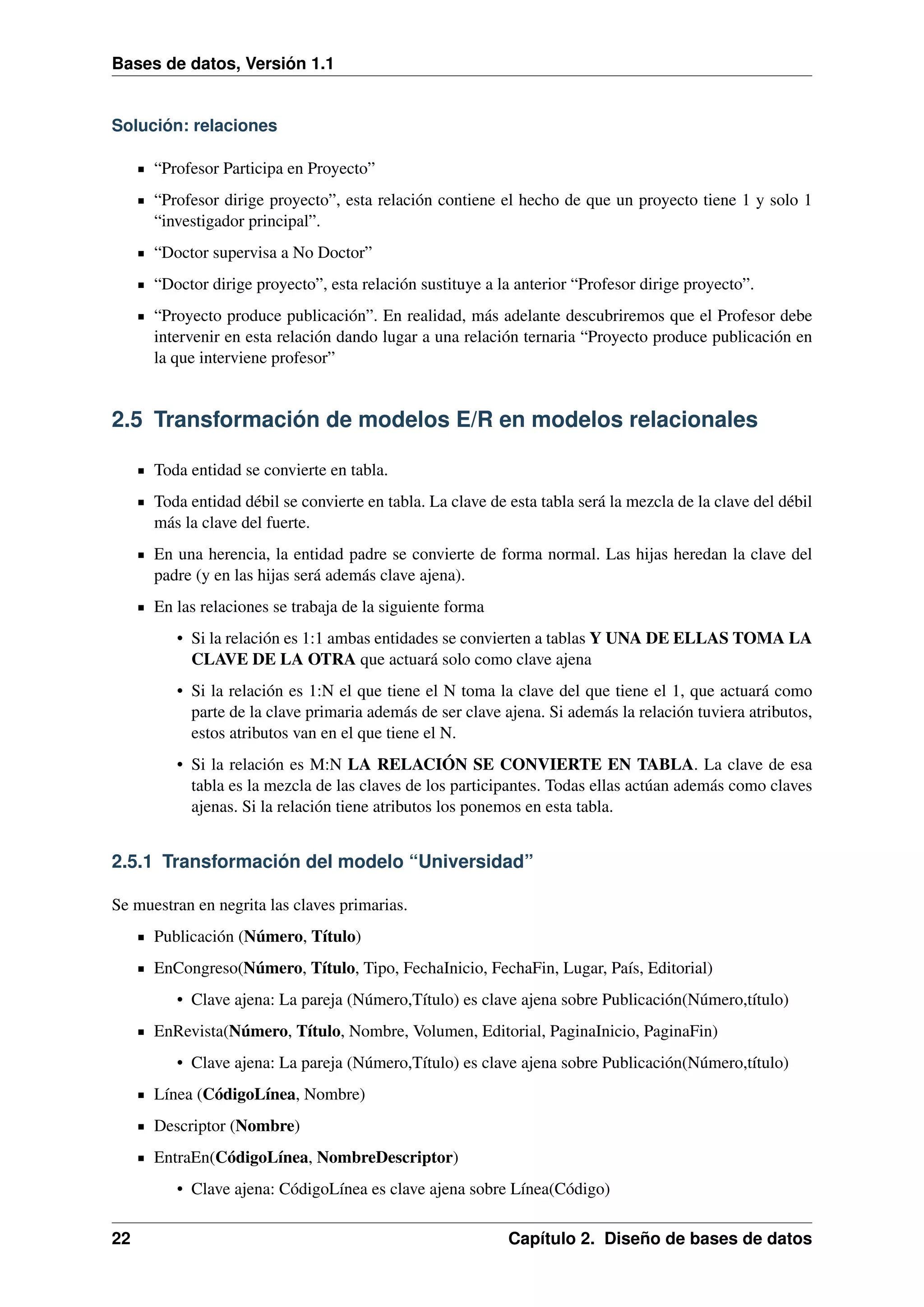 Bases de datos, Versión 1.1

Solución: relaciones
“Profesor Participa en Proyecto”
“Profesor dirige proyecto”, esta relación contiene el hecho de que un proyecto tiene 1 y solo 1
“investigador principal”.
“Doctor supervisa a No Doctor”
“Doctor dirige proyecto”, esta relación sustituye a la anterior “Profesor dirige proyecto”.
“Proyecto produce publicación”. En realidad, más adelante descubriremos que el Profesor debe
intervenir en esta relación dando lugar a una relación ternaria “Proyecto produce publicación en
la que interviene profesor”

2.5 Transformación de modelos E/R en modelos relacionales
Toda entidad se convierte en tabla.
Toda entidad débil se convierte en tabla. La clave de esta tabla será la mezcla de la clave del débil
más la clave del fuerte.
En una herencia, la entidad padre se convierte de forma normal. Las hijas heredan la clave del
padre (y en las hijas será además clave ajena).
En las relaciones se trabaja de la siguiente forma
• Si la relación es 1:1 ambas entidades se convierten a tablas Y UNA DE ELLAS TOMA LA
CLAVE DE LA OTRA que actuará solo como clave ajena
• Si la relación es 1:N el que tiene el N toma la clave del que tiene el 1, que actuará como
parte de la clave primaria además de ser clave ajena. Si además la relación tuviera atributos,
estos atributos van en el que tiene el N.
• Si la relación es M:N LA RELACIÓN SE CONVIERTE EN TABLA. La clave de esa
tabla es la mezcla de las claves de los participantes. Todas ellas actúan además como claves
ajenas. Si la relación tiene atributos los ponemos en esta tabla.

2.5.1 Transformación del modelo “Universidad”
Se muestran en negrita las claves primarias.
Publicación (Número, Título)
EnCongreso(Número, Título, Tipo, FechaInicio, FechaFin, Lugar, País, Editorial)
• Clave ajena: La pareja (Número,Título) es clave ajena sobre Publicación(Número,título)
EnRevista(Número, Título, Nombre, Volumen, Editorial, PaginaInicio, PaginaFin)
• Clave ajena: La pareja (Número,Título) es clave ajena sobre Publicación(Número,título)
Línea (CódigoLínea, Nombre)
Descriptor (Nombre)
EntraEn(CódigoLínea, NombreDescriptor)
• Clave ajena: CódigoLínea es clave ajena sobre Línea(Código)
22

Capítulo 2. Diseño de bases de datos

 