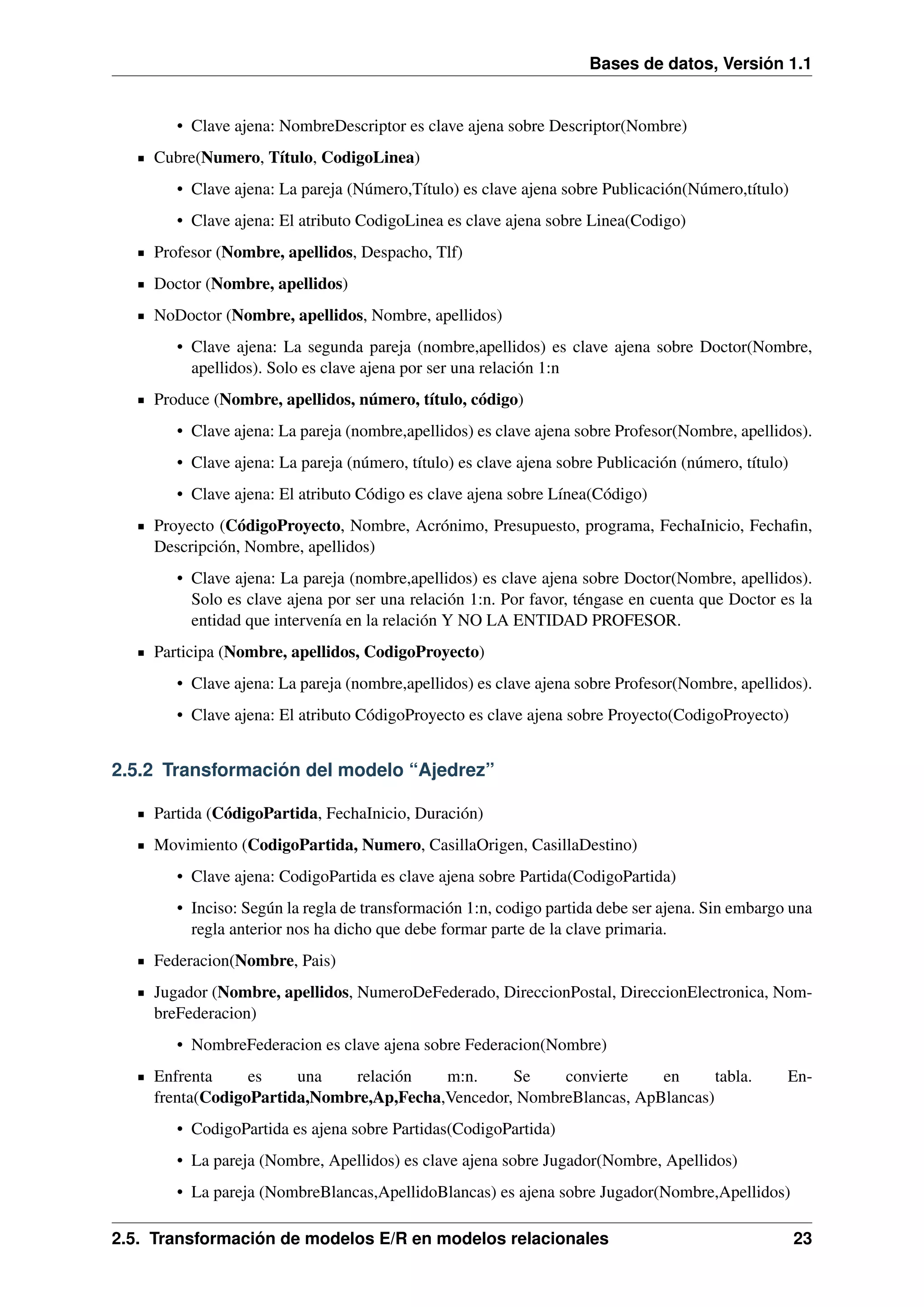 Bases de datos, Versión 1.1

• Clave ajena: NombreDescriptor es clave ajena sobre Descriptor(Nombre)
Cubre(Numero, Título, CodigoLinea)
• Clave ajena: La pareja (Número,Título) es clave ajena sobre Publicación(Número,título)
• Clave ajena: El atributo CodigoLinea es clave ajena sobre Linea(Codigo)
Profesor (Nombre, apellidos, Despacho, Tlf)
Doctor (Nombre, apellidos)
NoDoctor (Nombre, apellidos, Nombre, apellidos)
• Clave ajena: La segunda pareja (nombre,apellidos) es clave ajena sobre Doctor(Nombre,
apellidos). Solo es clave ajena por ser una relación 1:n
Produce (Nombre, apellidos, número, título, código)
• Clave ajena: La pareja (nombre,apellidos) es clave ajena sobre Profesor(Nombre, apellidos).
• Clave ajena: La pareja (número, título) es clave ajena sobre Publicación (número, título)
• Clave ajena: El atributo Código es clave ajena sobre Línea(Código)
Proyecto (CódigoProyecto, Nombre, Acrónimo, Presupuesto, programa, FechaInicio, Fechaﬁn,
Descripción, Nombre, apellidos)
• Clave ajena: La pareja (nombre,apellidos) es clave ajena sobre Doctor(Nombre, apellidos).
Solo es clave ajena por ser una relación 1:n. Por favor, téngase en cuenta que Doctor es la
entidad que intervenía en la relación Y NO LA ENTIDAD PROFESOR.
Participa (Nombre, apellidos, CodigoProyecto)
• Clave ajena: La pareja (nombre,apellidos) es clave ajena sobre Profesor(Nombre, apellidos).
• Clave ajena: El atributo CódigoProyecto es clave ajena sobre Proyecto(CodigoProyecto)

2.5.2 Transformación del modelo “Ajedrez”
Partida (CódigoPartida, FechaInicio, Duración)
Movimiento (CodigoPartida, Numero, CasillaOrigen, CasillaDestino)
• Clave ajena: CodigoPartida es clave ajena sobre Partida(CodigoPartida)
• Inciso: Según la regla de transformación 1:n, codigo partida debe ser ajena. Sin embargo una
regla anterior nos ha dicho que debe formar parte de la clave primaria.
Federacion(Nombre, Pais)
Jugador (Nombre, apellidos, NumeroDeFederado, DireccionPostal, DireccionElectronica, NombreFederacion)
• NombreFederacion es clave ajena sobre Federacion(Nombre)
Enfrenta
es
una
relación
m:n.
Se
convierte
en
tabla.
frenta(CodigoPartida,Nombre,Ap,Fecha,Vencedor, NombreBlancas, ApBlancas)

En-

• CodigoPartida es ajena sobre Partidas(CodigoPartida)
• La pareja (Nombre, Apellidos) es clave ajena sobre Jugador(Nombre, Apellidos)
• La pareja (NombreBlancas,ApellidoBlancas) es ajena sobre Jugador(Nombre,Apellidos)
2.5. Transformación de modelos E/R en modelos relacionales

23

 