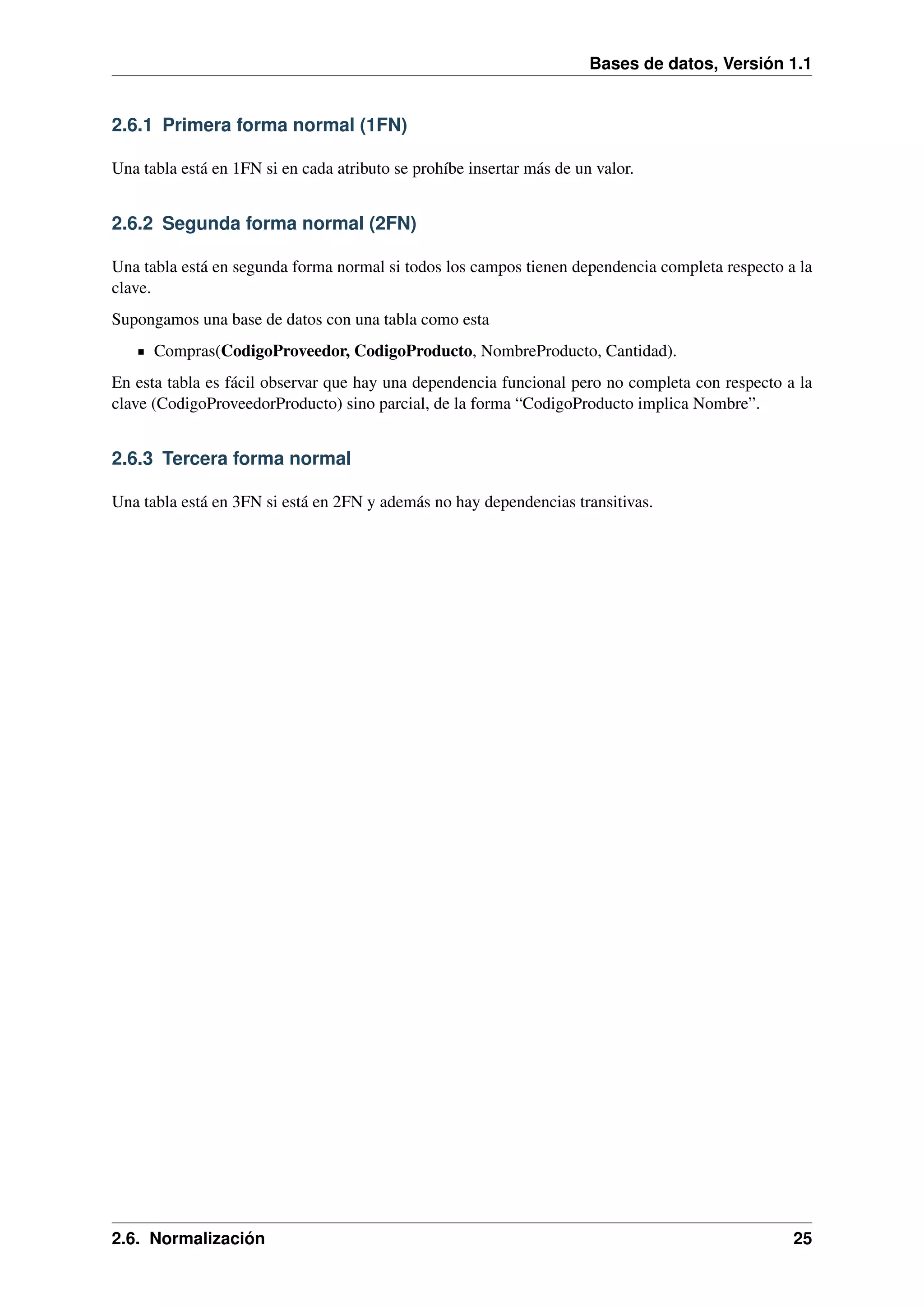 Bases de datos, Versión 1.1

2.6.1 Primera forma normal (1FN)
Una tabla está en 1FN si en cada atributo se prohíbe insertar más de un valor.

2.6.2 Segunda forma normal (2FN)
Una tabla está en segunda forma normal si todos los campos tienen dependencia completa respecto a la
clave.
Supongamos una base de datos con una tabla como esta
Compras(CodigoProveedor, CodigoProducto, NombreProducto, Cantidad).
En esta tabla es fácil observar que hay una dependencia funcional pero no completa con respecto a la
clave (CodigoProveedorProducto) sino parcial, de la forma “CodigoProducto implica Nombre”.

2.6.3 Tercera forma normal
Una tabla está en 3FN si está en 2FN y además no hay dependencias transitivas.

2.6. Normalización

25

 