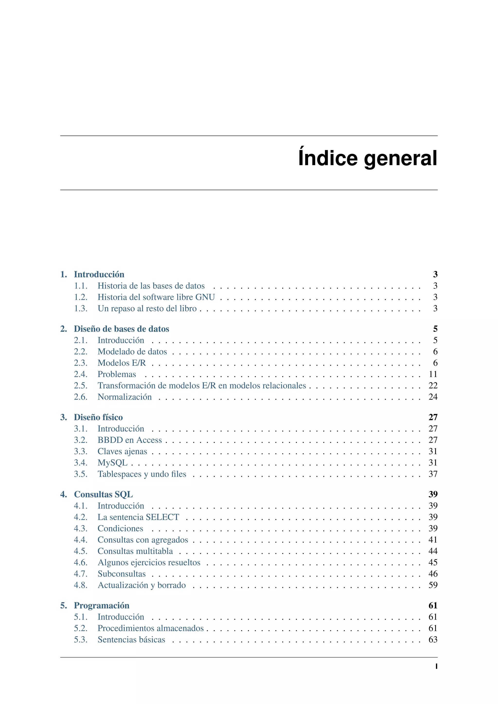 Índice general

1. Introducción
1.1. Historia de las bases de datos . . . . . . . . . . . . . . . . . . . . . . . . . . . . . . .
1.2. Historia del software libre GNU . . . . . . . . . . . . . . . . . . . . . . . . . . . . . .
1.3. Un repaso al resto del libro . . . . . . . . . . . . . . . . . . . . . . . . . . . . . . . . .

3
3
3
3

2. Diseño de bases de datos
2.1. Introducción . . . . . . . . . . . . . . . . . . . . . . . .
2.2. Modelado de datos . . . . . . . . . . . . . . . . . . . . .
2.3. Modelos E/R . . . . . . . . . . . . . . . . . . . . . . . .
2.4. Problemas . . . . . . . . . . . . . . . . . . . . . . . . .
2.5. Transformación de modelos E/R en modelos relacionales .
2.6. Normalización . . . . . . . . . . . . . . . . . . . . . . .

.
.
.
.
.
.

.
.
.
.
.
.

.
.
.
.
.
.

.
.
.
.
.
.

.
.
.
.
.
.

.
.
.
.
.
.

.
.
.
.
.
.

.
.
.
.
.
.

.
.
.
.
.
.

.
.
.
.
.
.

.
.
.
.
.
.

.
.
.
.
.
.

.
.
.
.
.
.

.
.
.
.
.
.

.
.
.
.
.
.

5
. 5
. 6
. 6
. 11
. 22
. 24

3. Diseño físico
3.1. Introducción . . . . . .
3.2. BBDD en Access . . . .
3.3. Claves ajenas . . . . . .
3.4. MySQL . . . . . . . . .
3.5. Tablespaces y undo ﬁles

.
.
.
.
.

.
.
.
.
.

.
.
.
.
.

.
.
.
.
.

.
.
.
.
.

.
.
.
.
.

.
.
.
.
.

.
.
.
.
.

.
.
.
.
.

.
.
.
.
.

.
.
.
.
.

.
.
.
.
.

.
.
.
.
.

.
.
.
.
.

.
.
.
.
.

.
.
.
.
.

27
27
27
31
31
37

.
.
.
.
.
.
.
.

39
39
39
39
41
44
45
46
59

.
.
.
.
.

.
.
.
.
.

4. Consultas SQL
4.1. Introducción . . . . . . . .
4.2. La sentencia SELECT . . .
4.3. Condiciones . . . . . . . .
4.4. Consultas con agregados . .
4.5. Consultas multitabla . . . .
4.6. Algunos ejercicios resueltos
4.7. Subconsultas . . . . . . . .
4.8. Actualización y borrado . .

.
.
.
.
.

.
.
.
.
.
.
.
.

.
.
.
.
.

.
.
.
.
.
.
.
.

.
.
.
.
.

.
.
.
.
.
.
.
.

.
.
.
.
.

.
.
.
.
.
.
.
.

.
.
.
.
.

.
.
.
.
.
.
.
.

.
.
.
.
.

.
.
.
.
.
.
.
.

.
.
.
.
.

.
.
.
.
.
.
.
.

.
.
.
.
.

.
.
.
.
.
.
.
.

.
.
.
.
.

.
.
.
.
.
.
.
.

.
.
.
.
.

.
.
.
.
.
.
.
.

.
.
.
.
.

.
.
.
.
.
.
.
.

.
.
.
.
.

.
.
.
.
.
.
.
.

.
.
.
.
.

.
.
.
.
.
.
.
.

.
.
.
.
.

.
.
.
.
.
.
.
.

.
.
.
.
.

.
.
.
.
.
.
.
.

.
.
.
.
.

.
.
.
.
.
.
.
.

.
.
.
.
.
.
.
.

.
.
.
.
.
.
.
.

.
.
.
.
.
.
.
.

.
.
.
.
.
.
.
.

.
.
.
.
.
.
.
.

.
.
.
.
.
.
.
.

.
.
.
.
.
.
.
.

.
.
.
.
.
.
.
.

.
.
.
.
.
.
.
.

.
.
.
.
.
.
.
.

.
.
.
.
.
.
.
.

.
.
.
.
.
.
.
.

.
.
.
.
.
.
.
.

.
.
.
.
.
.
.
.

.
.
.
.
.
.
.
.

5. Programación
61
5.1. Introducción . . . . . . . . . . . . . . . . . . . . . . . . . . . . . . . . . . . . . . . . 61
5.2. Procedimientos almacenados . . . . . . . . . . . . . . . . . . . . . . . . . . . . . . . . 61
5.3. Sentencias básicas . . . . . . . . . . . . . . . . . . . . . . . . . . . . . . . . . . . . . 63
I

 