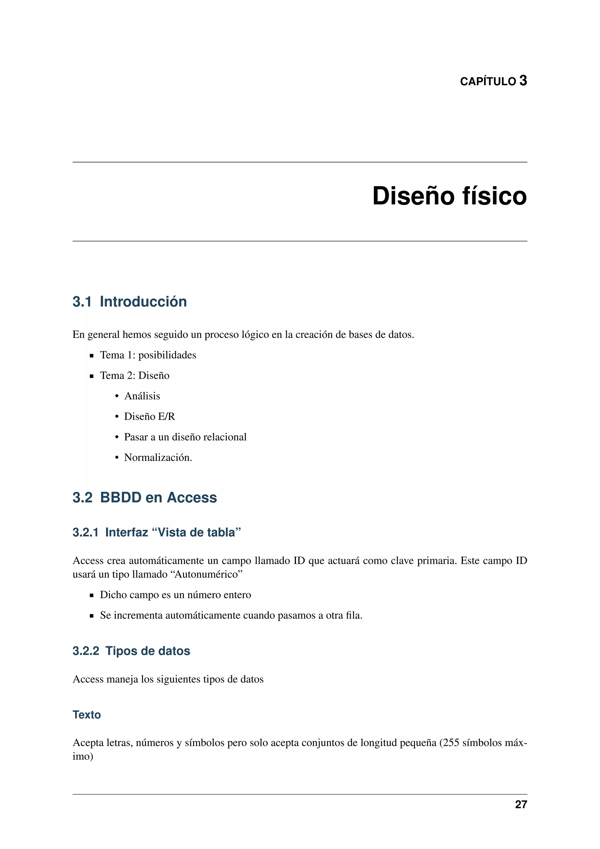 CAPÍTULO 3

Diseño físico

3.1 Introducción
En general hemos seguido un proceso lógico en la creación de bases de datos.
Tema 1: posibilidades
Tema 2: Diseño
• Análisis
• Diseño E/R
• Pasar a un diseño relacional
• Normalización.

3.2 BBDD en Access
3.2.1 Interfaz “Vista de tabla”
Access crea automáticamente un campo llamado ID que actuará como clave primaria. Este campo ID
usará un tipo llamado “Autonumérico”
Dicho campo es un número entero
Se incrementa automáticamente cuando pasamos a otra ﬁla.

3.2.2 Tipos de datos
Access maneja los siguientes tipos de datos
Texto
Acepta letras, números y símbolos pero solo acepta conjuntos de longitud pequeña (255 símbolos máximo)

27

 