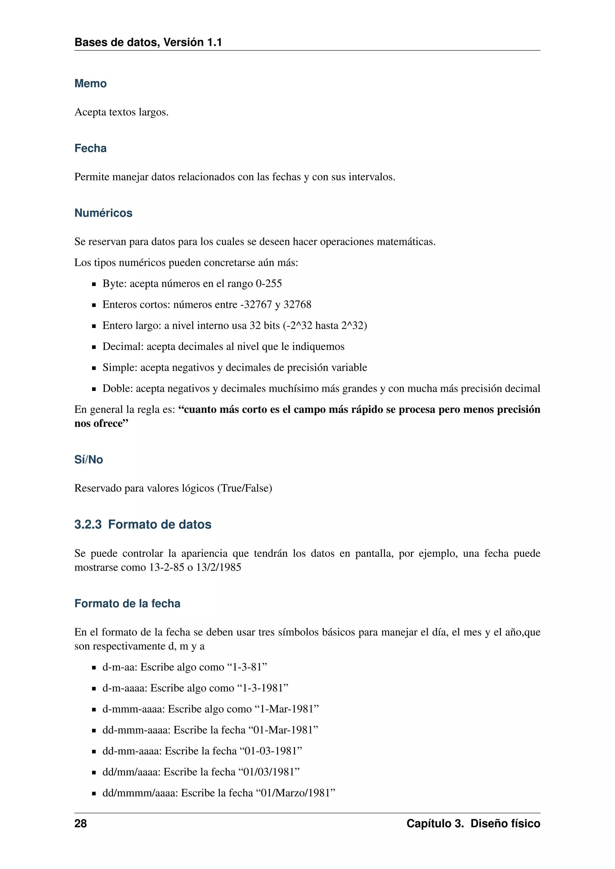 Bases de datos, Versión 1.1

Memo
Acepta textos largos.
Fecha
Permite manejar datos relacionados con las fechas y con sus intervalos.
Numéricos
Se reservan para datos para los cuales se deseen hacer operaciones matemáticas.
Los tipos numéricos pueden concretarse aún más:
Byte: acepta números en el rango 0-255
Enteros cortos: números entre -32767 y 32768
Entero largo: a nivel interno usa 32 bits (-2^32 hasta 2^32)
Decimal: acepta decimales al nivel que le indiquemos
Simple: acepta negativos y decimales de precisión variable
Doble: acepta negativos y decimales muchísimo más grandes y con mucha más precisión decimal
En general la regla es: “cuanto más corto es el campo más rápido se procesa pero menos precisión
nos ofrece”
Sí/No
Reservado para valores lógicos (True/False)

3.2.3 Formato de datos
Se puede controlar la apariencia que tendrán los datos en pantalla, por ejemplo, una fecha puede
mostrarse como 13-2-85 o 13/2/1985
Formato de la fecha
En el formato de la fecha se deben usar tres símbolos básicos para manejar el día, el mes y el año,que
son respectivamente d, m y a
d-m-aa: Escribe algo como “1-3-81”
d-m-aaaa: Escribe algo como “1-3-1981”
d-mmm-aaaa: Escribe algo como “1-Mar-1981”
dd-mmm-aaaa: Escribe la fecha “01-Mar-1981”
dd-mm-aaaa: Escribe la fecha “01-03-1981”
dd/mm/aaaa: Escribe la fecha “01/03/1981”
dd/mmmm/aaaa: Escribe la fecha “01/Marzo/1981”
28

Capítulo 3. Diseño físico

 
