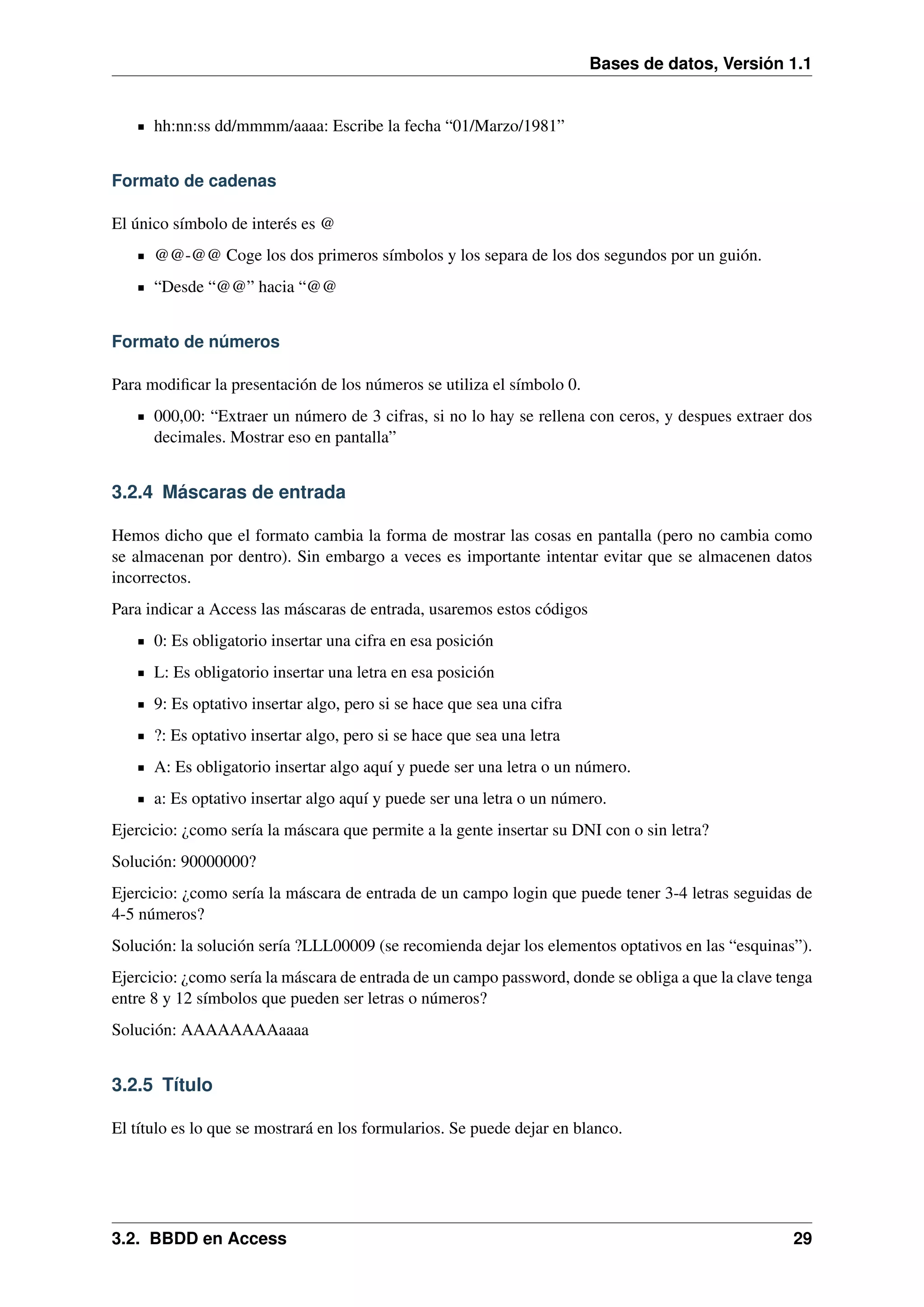 Bases de datos, Versión 1.1

hh:nn:ss dd/mmmm/aaaa: Escribe la fecha “01/Marzo/1981”
Formato de cadenas
El único símbolo de interés es @
@@-@@ Coge los dos primeros símbolos y los separa de los dos segundos por un guión.
“Desde “@@” hacia “@@
Formato de números
Para modiﬁcar la presentación de los números se utiliza el símbolo 0.
000,00: “Extraer un número de 3 cifras, si no lo hay se rellena con ceros, y despues extraer dos
decimales. Mostrar eso en pantalla”

3.2.4 Máscaras de entrada
Hemos dicho que el formato cambia la forma de mostrar las cosas en pantalla (pero no cambia como
se almacenan por dentro). Sin embargo a veces es importante intentar evitar que se almacenen datos
incorrectos.
Para indicar a Access las máscaras de entrada, usaremos estos códigos
0: Es obligatorio insertar una cifra en esa posición
L: Es obligatorio insertar una letra en esa posición
9: Es optativo insertar algo, pero si se hace que sea una cifra
?: Es optativo insertar algo, pero si se hace que sea una letra
A: Es obligatorio insertar algo aquí y puede ser una letra o un número.
a: Es optativo insertar algo aquí y puede ser una letra o un número.
Ejercicio: ¿como sería la máscara que permite a la gente insertar su DNI con o sin letra?
Solución: 90000000?
Ejercicio: ¿como sería la máscara de entrada de un campo login que puede tener 3-4 letras seguidas de
4-5 números?
Solución: la solución sería ?LLL00009 (se recomienda dejar los elementos optativos en las “esquinas”).
Ejercicio: ¿como sería la máscara de entrada de un campo password, donde se obliga a que la clave tenga
entre 8 y 12 símbolos que pueden ser letras o números?
Solución: AAAAAAAAaaaa

3.2.5 Título
El título es lo que se mostrará en los formularios. Se puede dejar en blanco.

3.2. BBDD en Access

29

 