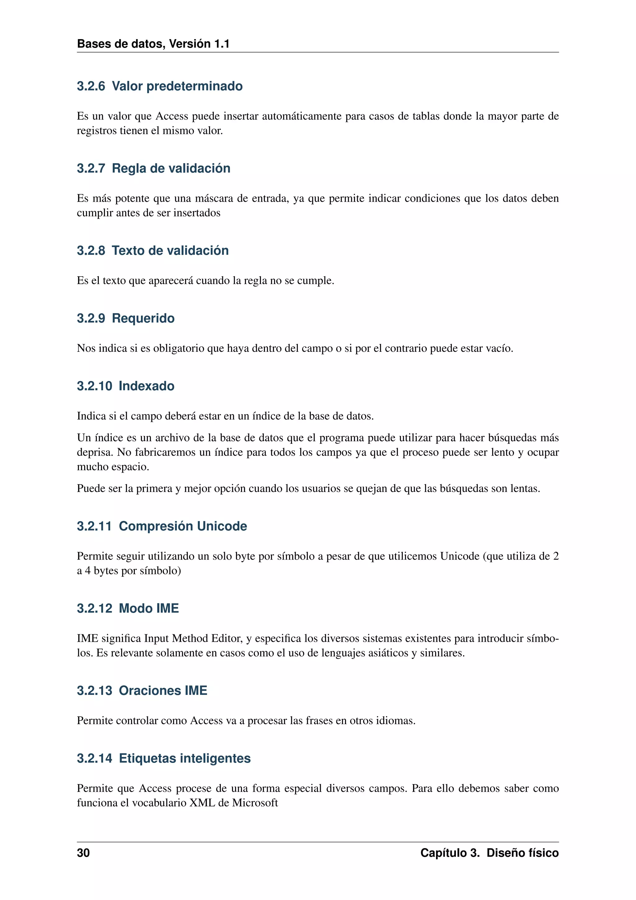 Bases de datos, Versión 1.1

3.2.6 Valor predeterminado
Es un valor que Access puede insertar automáticamente para casos de tablas donde la mayor parte de
registros tienen el mismo valor.

3.2.7 Regla de validación
Es más potente que una máscara de entrada, ya que permite indicar condiciones que los datos deben
cumplir antes de ser insertados

3.2.8 Texto de validación
Es el texto que aparecerá cuando la regla no se cumple.

3.2.9 Requerido
Nos indica si es obligatorio que haya dentro del campo o si por el contrario puede estar vacío.

3.2.10 Indexado
Indica si el campo deberá estar en un índice de la base de datos.
Un índice es un archivo de la base de datos que el programa puede utilizar para hacer búsquedas más
deprisa. No fabricaremos un índice para todos los campos ya que el proceso puede ser lento y ocupar
mucho espacio.
Puede ser la primera y mejor opción cuando los usuarios se quejan de que las búsquedas son lentas.

3.2.11 Compresión Unicode
Permite seguir utilizando un solo byte por símbolo a pesar de que utilicemos Unicode (que utiliza de 2
a 4 bytes por símbolo)

3.2.12 Modo IME
IME signiﬁca Input Method Editor, y especiﬁca los diversos sistemas existentes para introducir símbolos. Es relevante solamente en casos como el uso de lenguajes asiáticos y similares.

3.2.13 Oraciones IME
Permite controlar como Access va a procesar las frases en otros idiomas.

3.2.14 Etiquetas inteligentes
Permite que Access procese de una forma especial diversos campos. Para ello debemos saber como
funciona el vocabulario XML de Microsoft

30

Capítulo 3. Diseño físico

 