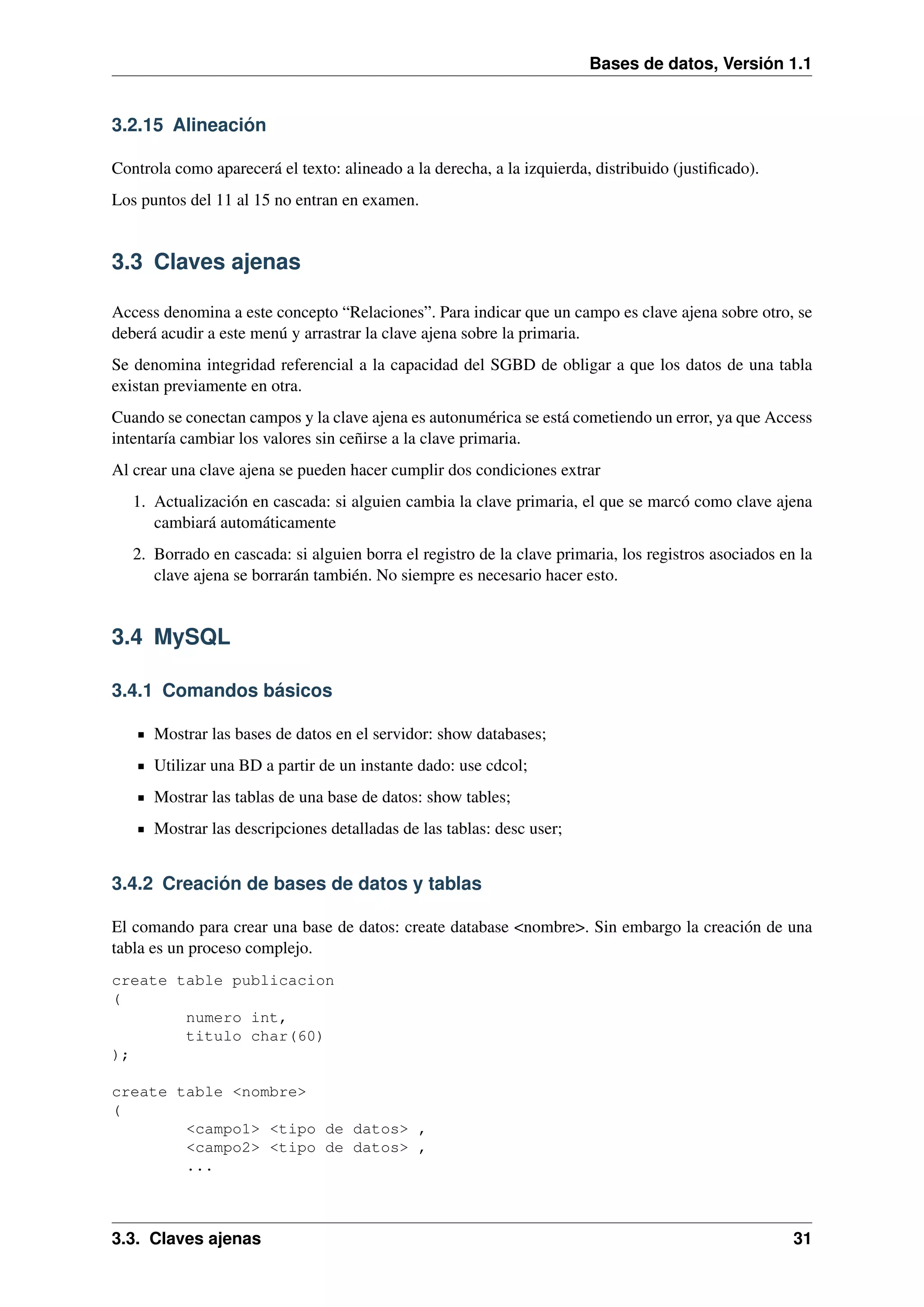 Bases de datos, Versión 1.1

3.2.15 Alineación
Controla como aparecerá el texto: alineado a la derecha, a la izquierda, distribuido (justiﬁcado).
Los puntos del 11 al 15 no entran en examen.

3.3 Claves ajenas
Access denomina a este concepto “Relaciones”. Para indicar que un campo es clave ajena sobre otro, se
deberá acudir a este menú y arrastrar la clave ajena sobre la primaria.
Se denomina integridad referencial a la capacidad del SGBD de obligar a que los datos de una tabla
existan previamente en otra.
Cuando se conectan campos y la clave ajena es autonumérica se está cometiendo un error, ya que Access
intentaría cambiar los valores sin ceñirse a la clave primaria.
Al crear una clave ajena se pueden hacer cumplir dos condiciones extrar
1. Actualización en cascada: si alguien cambia la clave primaria, el que se marcó como clave ajena
cambiará automáticamente
2. Borrado en cascada: si alguien borra el registro de la clave primaria, los registros asociados en la
clave ajena se borrarán también. No siempre es necesario hacer esto.

3.4 MySQL
3.4.1 Comandos básicos
Mostrar las bases de datos en el servidor: show databases;
Utilizar una BD a partir de un instante dado: use cdcol;
Mostrar las tablas de una base de datos: show tables;
Mostrar las descripciones detalladas de las tablas: desc user;

3.4.2 Creación de bases de datos y tablas
El comando para crear una base de datos: create database <nombre>. Sin embargo la creación de una
tabla es un proceso complejo.
create table publicacion
(
numero int,
titulo char(60)
);
create table <nombre>
(
<campo1> <tipo de datos> ,
<campo2> <tipo de datos> ,
...

3.3. Claves ajenas

31

 