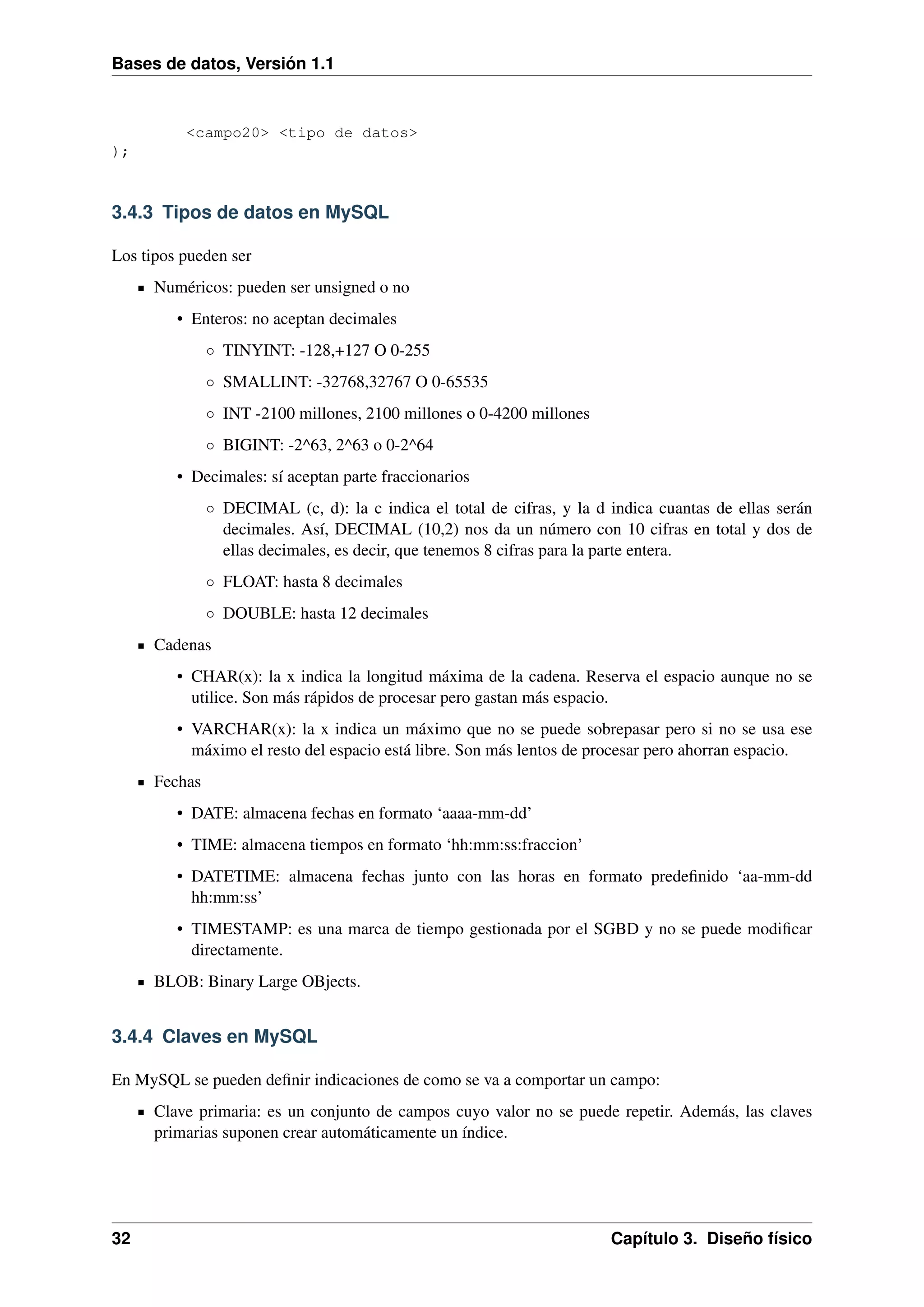 Bases de datos, Versión 1.1

<campo20> <tipo de datos>
);

3.4.3 Tipos de datos en MySQL
Los tipos pueden ser
Numéricos: pueden ser unsigned o no
• Enteros: no aceptan decimales
◦ TINYINT: -128,+127 O 0-255
◦ SMALLINT: -32768,32767 O 0-65535
◦ INT -2100 millones, 2100 millones o 0-4200 millones
◦ BIGINT: -2^63, 2^63 o 0-2^64
• Decimales: sí aceptan parte fraccionarios
◦ DECIMAL (c, d): la c indica el total de cifras, y la d indica cuantas de ellas serán
decimales. Así, DECIMAL (10,2) nos da un número con 10 cifras en total y dos de
ellas decimales, es decir, que tenemos 8 cifras para la parte entera.
◦ FLOAT: hasta 8 decimales
◦ DOUBLE: hasta 12 decimales
Cadenas
• CHAR(x): la x indica la longitud máxima de la cadena. Reserva el espacio aunque no se
utilice. Son más rápidos de procesar pero gastan más espacio.
• VARCHAR(x): la x indica un máximo que no se puede sobrepasar pero si no se usa ese
máximo el resto del espacio está libre. Son más lentos de procesar pero ahorran espacio.
Fechas
• DATE: almacena fechas en formato ‘aaaa-mm-dd’
• TIME: almacena tiempos en formato ‘hh:mm:ss:fraccion’
• DATETIME: almacena fechas junto con las horas en formato predeﬁnido ‘aa-mm-dd
hh:mm:ss’
• TIMESTAMP: es una marca de tiempo gestionada por el SGBD y no se puede modiﬁcar
directamente.
BLOB: Binary Large OBjects.

3.4.4 Claves en MySQL
En MySQL se pueden deﬁnir indicaciones de como se va a comportar un campo:
Clave primaria: es un conjunto de campos cuyo valor no se puede repetir. Además, las claves
primarias suponen crear automáticamente un índice.

32

Capítulo 3. Diseño físico

 