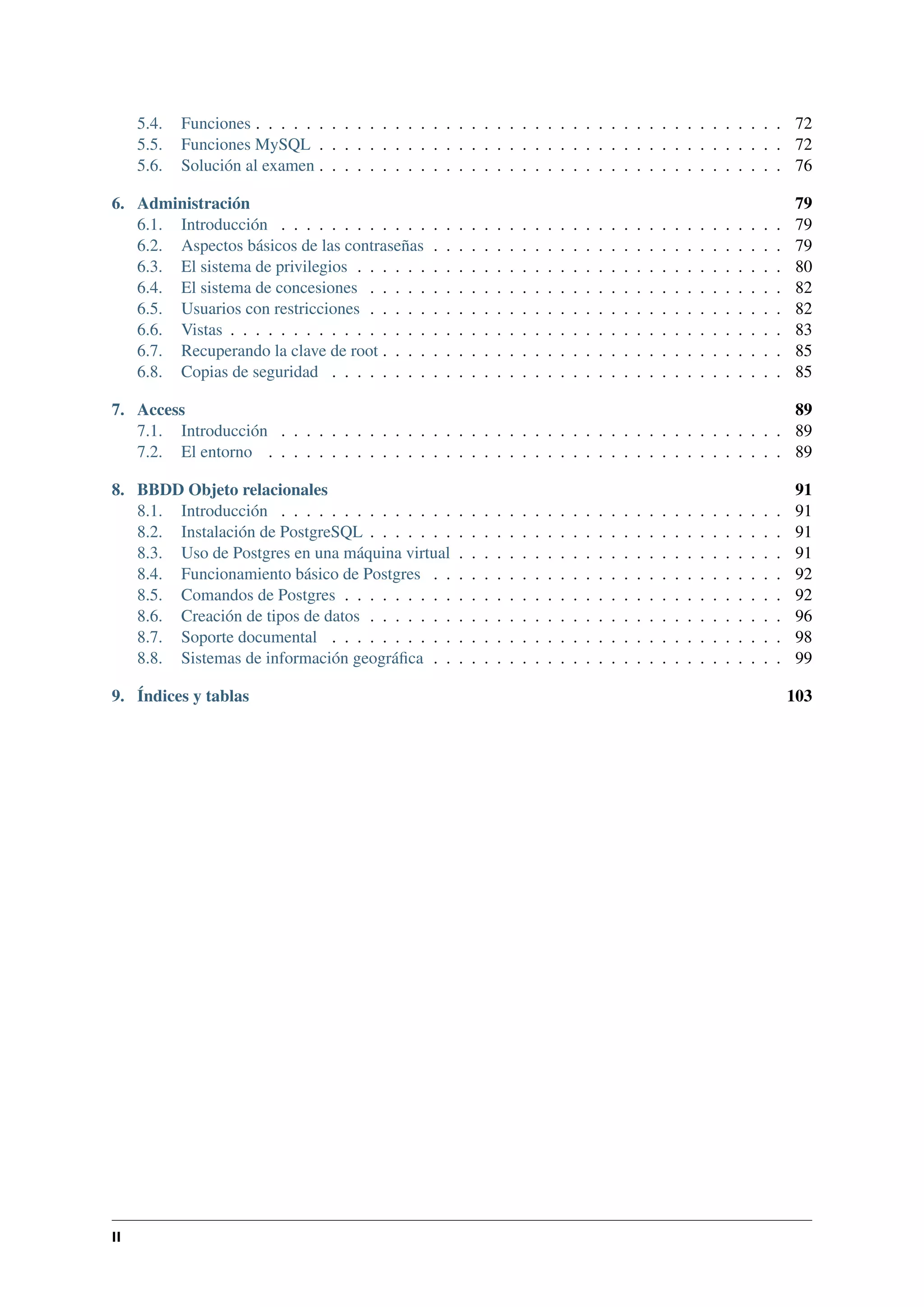 5.4.
5.5.
5.6.

Funciones . . . . . . . . . . . . . . . . . . . . . . . . . . . . . . . . . . . . . . . . . . 72
Funciones MySQL . . . . . . . . . . . . . . . . . . . . . . . . . . . . . . . . . . . . . 72
Solución al examen . . . . . . . . . . . . . . . . . . . . . . . . . . . . . . . . . . . . . 76

6. Administración
6.1. Introducción . . . . . . . . . . . .
6.2. Aspectos básicos de las contraseñas
6.3. El sistema de privilegios . . . . . .
6.4. El sistema de concesiones . . . . .
6.5. Usuarios con restricciones . . . . .
6.6. Vistas . . . . . . . . . . . . . . . .
6.7. Recuperando la clave de root . . . .
6.8. Copias de seguridad . . . . . . . .

.
.
.
.
.
.
.
.

.
.
.
.
.
.
.
.

.
.
.
.
.
.
.
.

.
.
.
.
.
.
.
.

.
.
.
.
.
.
.
.

.
.
.
.
.
.
.
.

.
.
.
.
.
.
.
.

.
.
.
.
.
.
.
.

.
.
.
.
.
.
.
.

.
.
.
.
.
.
.
.

.
.
.
.
.
.
.
.

.
.
.
.
.
.
.
.

.
.
.
.
.
.
.
.

.
.
.
.
.
.
.
.

.
.
.
.
.
.
.
.

.
.
.
.
.
.
.
.

.
.
.
.
.
.
.
.

.
.
.
.
.
.
.
.

.
.
.
.
.
.
.
.

.
.
.
.
.
.
.
.

.
.
.
.
.
.
.
.

.
.
.
.
.
.
.
.

.
.
.
.
.
.
.
.

.
.
.
.
.
.
.
.

.
.
.
.
.
.
.
.

.
.
.
.
.
.
.
.

.
.
.
.
.
.
.
.

.
.
.
.
.
.
.
.

79
79
79
80
82
82
83
85
85

7. Access
89
7.1. Introducción . . . . . . . . . . . . . . . . . . . . . . . . . . . . . . . . . . . . . . . . 89
7.2. El entorno . . . . . . . . . . . . . . . . . . . . . . . . . . . . . . . . . . . . . . . . . 89
8. BBDD Objeto relacionales
8.1. Introducción . . . . . . . . . . . . . .
8.2. Instalación de PostgreSQL . . . . . . .
8.3. Uso de Postgres en una máquina virtual
8.4. Funcionamiento básico de Postgres . .
8.5. Comandos de Postgres . . . . . . . . .
8.6. Creación de tipos de datos . . . . . . .
8.7. Soporte documental . . . . . . . . . .
8.8. Sistemas de información geográﬁca . .
9. Índices y tablas

II

.
.
.
.
.
.
.
.

.
.
.
.
.
.
.
.

.
.
.
.
.
.
.
.

.
.
.
.
.
.
.
.

.
.
.
.
.
.
.
.

.
.
.
.
.
.
.
.

.
.
.
.
.
.
.
.

.
.
.
.
.
.
.
.

.
.
.
.
.
.
.
.

.
.
.
.
.
.
.
.

.
.
.
.
.
.
.
.

.
.
.
.
.
.
.
.

.
.
.
.
.
.
.
.

.
.
.
.
.
.
.
.

.
.
.
.
.
.
.
.

.
.
.
.
.
.
.
.

.
.
.
.
.
.
.
.

.
.
.
.
.
.
.
.

.
.
.
.
.
.
.
.

.
.
.
.
.
.
.
.

.
.
.
.
.
.
.
.

.
.
.
.
.
.
.
.

.
.
.
.
.
.
.
.

.
.
.
.
.
.
.
.

.
.
.
.
.
.
.
.

.
.
.
.
.
.
.
.

91
91
91
91
92
92
96
98
99
103

 