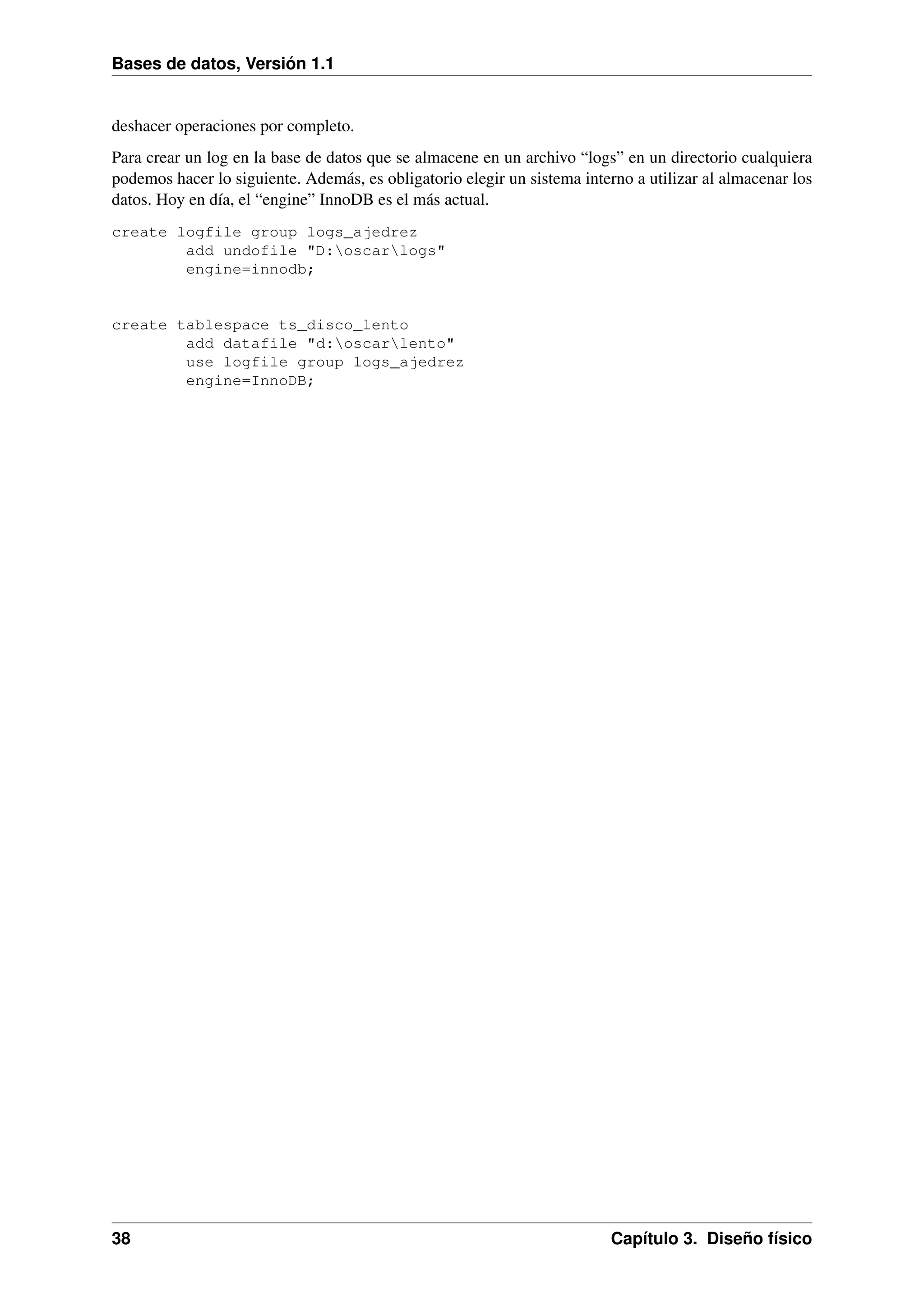 Bases de datos, Versión 1.1

deshacer operaciones por completo.
Para crear un log en la base de datos que se almacene en un archivo “logs” en un directorio cualquiera
podemos hacer lo siguiente. Además, es obligatorio elegir un sistema interno a utilizar al almacenar los
datos. Hoy en día, el “engine” InnoDB es el más actual.
create logfile group logs_ajedrez
add undofile "D:oscarlogs"
engine=innodb;

create tablespace ts_disco_lento
add datafile "d:oscarlento"
use logfile group logs_ajedrez
engine=InnoDB;

38

Capítulo 3. Diseño físico

 