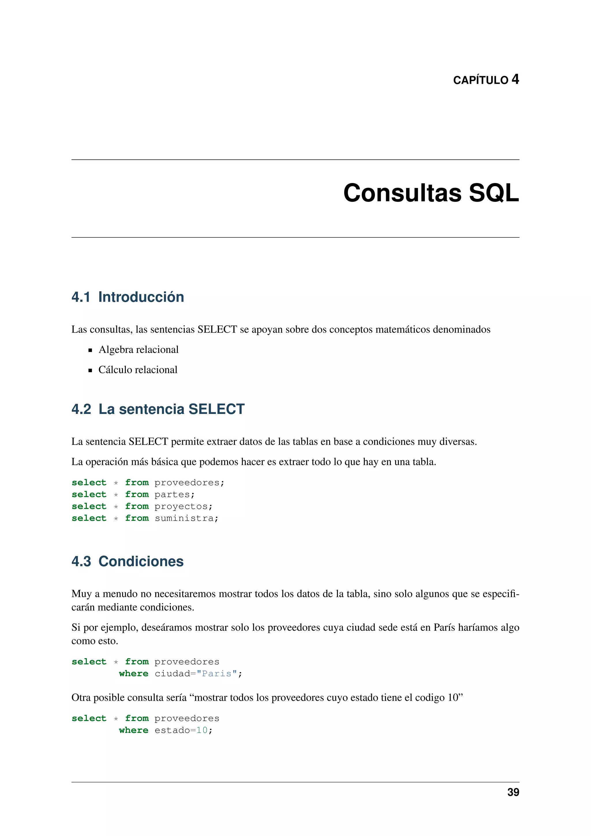 CAPÍTULO 4

Consultas SQL

4.1 Introducción
Las consultas, las sentencias SELECT se apoyan sobre dos conceptos matemáticos denominados
Algebra relacional
Cálculo relacional

4.2 La sentencia SELECT
La sentencia SELECT permite extraer datos de las tablas en base a condiciones muy diversas.
La operación más básica que podemos hacer es extraer todo lo que hay en una tabla.
select
select
select
select

*
*
*
*

from
from
from
from

proveedores;
partes;
proyectos;
suministra;

4.3 Condiciones
Muy a menudo no necesitaremos mostrar todos los datos de la tabla, sino solo algunos que se especiﬁcarán mediante condiciones.
Si por ejemplo, deseáramos mostrar solo los proveedores cuya ciudad sede está en París haríamos algo
como esto.
select * from proveedores
where ciudad="Paris";

Otra posible consulta sería “mostrar todos los proveedores cuyo estado tiene el codigo 10”
select * from proveedores
where estado=10;

39

 