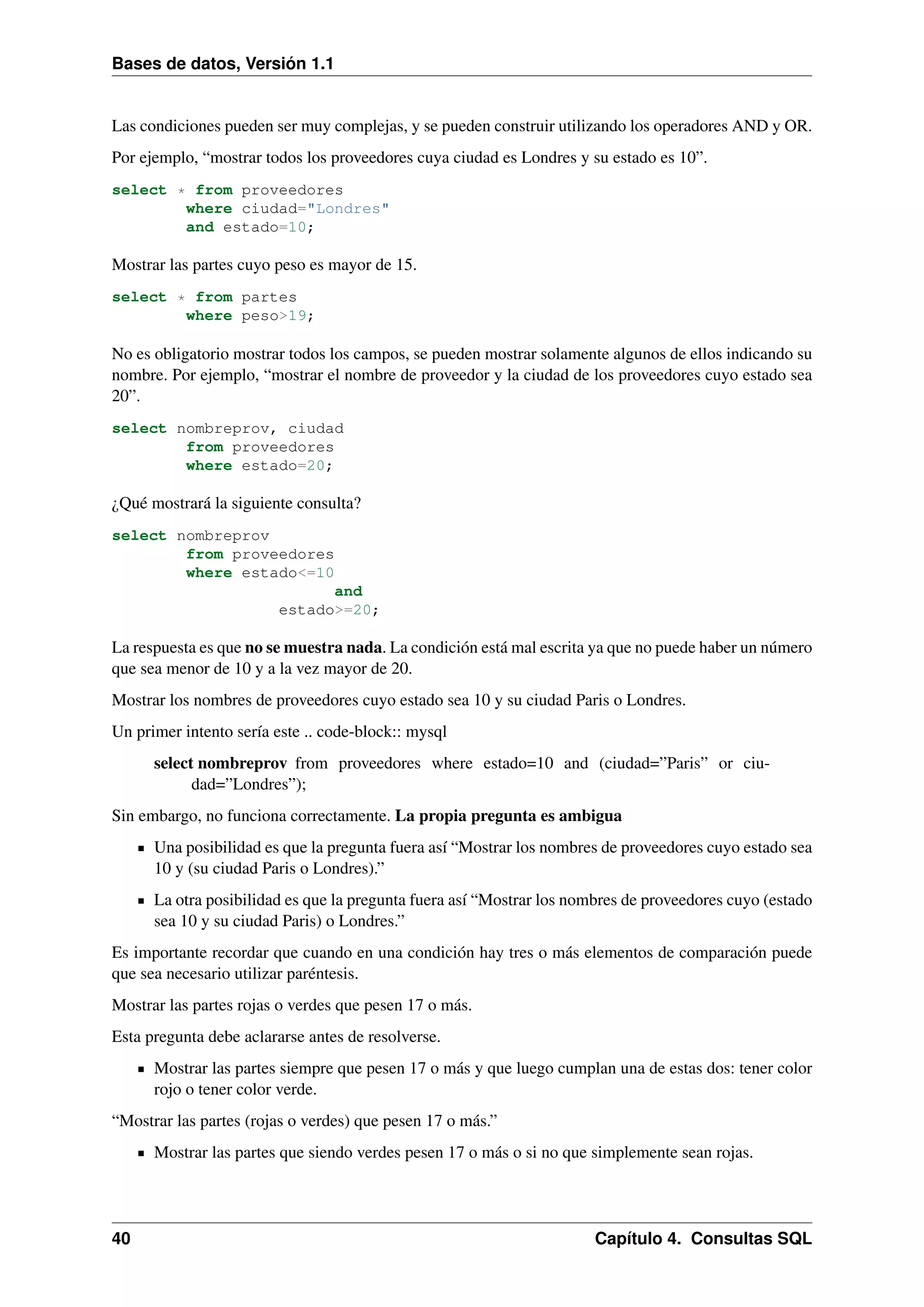 Bases de datos, Versión 1.1

Las condiciones pueden ser muy complejas, y se pueden construir utilizando los operadores AND y OR.
Por ejemplo, “mostrar todos los proveedores cuya ciudad es Londres y su estado es 10”.
select * from proveedores
where ciudad="Londres"
and estado=10;

Mostrar las partes cuyo peso es mayor de 15.
select * from partes
where peso>19;

No es obligatorio mostrar todos los campos, se pueden mostrar solamente algunos de ellos indicando su
nombre. Por ejemplo, “mostrar el nombre de proveedor y la ciudad de los proveedores cuyo estado sea
20”.
select nombreprov, ciudad
from proveedores
where estado=20;

¿Qué mostrará la siguiente consulta?
select nombreprov
from proveedores
where estado<=10
and
estado>=20;

La respuesta es que no se muestra nada. La condición está mal escrita ya que no puede haber un número
que sea menor de 10 y a la vez mayor de 20.
Mostrar los nombres de proveedores cuyo estado sea 10 y su ciudad Paris o Londres.
Un primer intento sería este .. code-block:: mysql
select nombreprov from proveedores where estado=10 and (ciudad=”Paris” or ciudad=”Londres”);
Sin embargo, no funciona correctamente. La propia pregunta es ambigua
Una posibilidad es que la pregunta fuera así “Mostrar los nombres de proveedores cuyo estado sea
10 y (su ciudad Paris o Londres).”
La otra posibilidad es que la pregunta fuera así “Mostrar los nombres de proveedores cuyo (estado
sea 10 y su ciudad Paris) o Londres.”
Es importante recordar que cuando en una condición hay tres o más elementos de comparación puede
que sea necesario utilizar paréntesis.
Mostrar las partes rojas o verdes que pesen 17 o más.
Esta pregunta debe aclararse antes de resolverse.
Mostrar las partes siempre que pesen 17 o más y que luego cumplan una de estas dos: tener color
rojo o tener color verde.
“Mostrar las partes (rojas o verdes) que pesen 17 o más.”
Mostrar las partes que siendo verdes pesen 17 o más o si no que simplemente sean rojas.

40

Capítulo 4. Consultas SQL

 