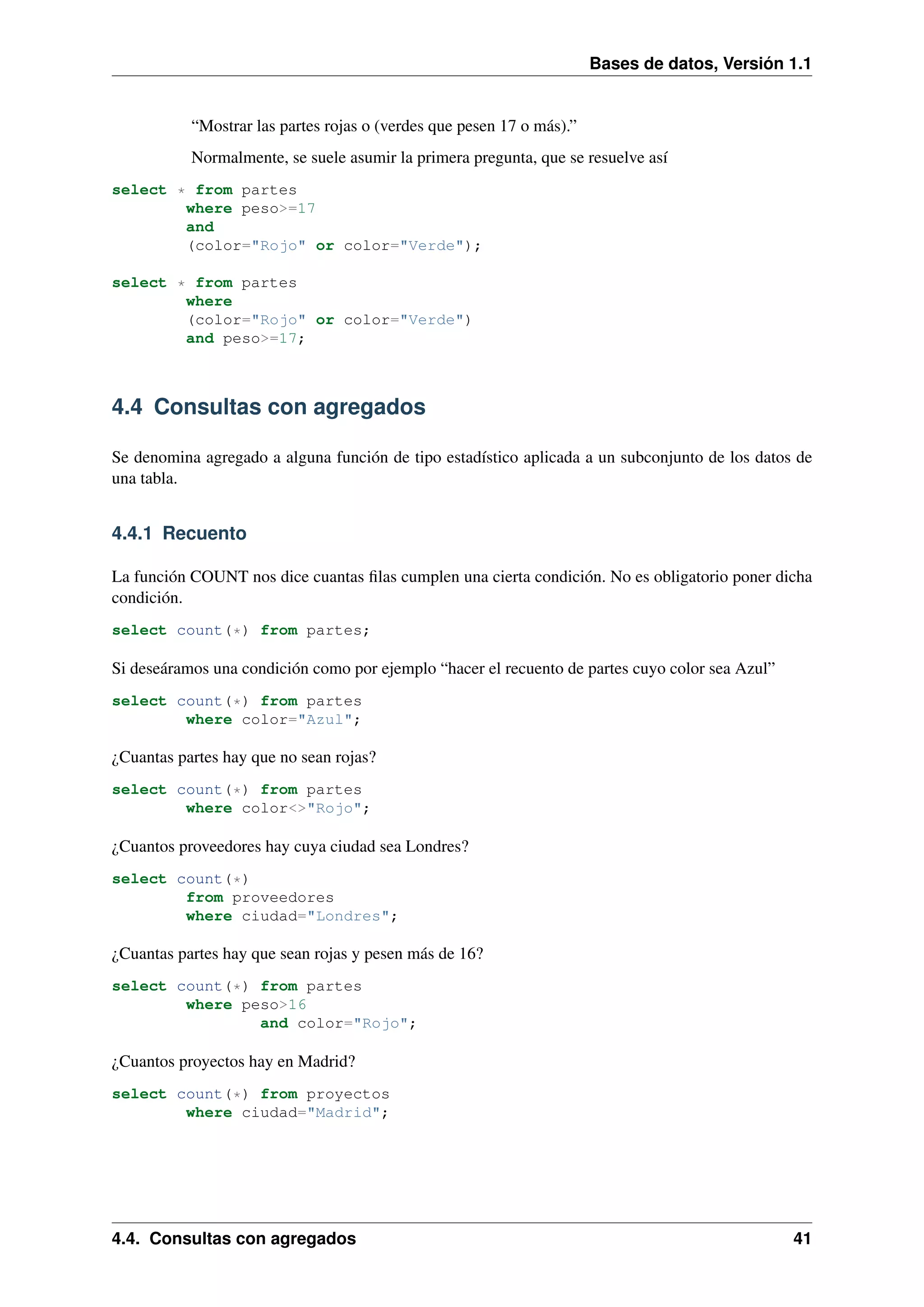 Bases de datos, Versión 1.1

“Mostrar las partes rojas o (verdes que pesen 17 o más).”
Normalmente, se suele asumir la primera pregunta, que se resuelve así
select * from partes
where peso>=17
and
(color="Rojo" or color="Verde");
select * from partes
where
(color="Rojo" or color="Verde")
and peso>=17;

4.4 Consultas con agregados
Se denomina agregado a alguna función de tipo estadístico aplicada a un subconjunto de los datos de
una tabla.

4.4.1 Recuento
La función COUNT nos dice cuantas ﬁlas cumplen una cierta condición. No es obligatorio poner dicha
condición.
select count(*) from partes;

Si deseáramos una condición como por ejemplo “hacer el recuento de partes cuyo color sea Azul”
select count(*) from partes
where color="Azul";

¿Cuantas partes hay que no sean rojas?
select count(*) from partes
where color<>"Rojo";

¿Cuantos proveedores hay cuya ciudad sea Londres?
select count(*)
from proveedores
where ciudad="Londres";

¿Cuantas partes hay que sean rojas y pesen más de 16?
select count(*) from partes
where peso>16
and color="Rojo";

¿Cuantos proyectos hay en Madrid?
select count(*) from proyectos
where ciudad="Madrid";

4.4. Consultas con agregados

41

 