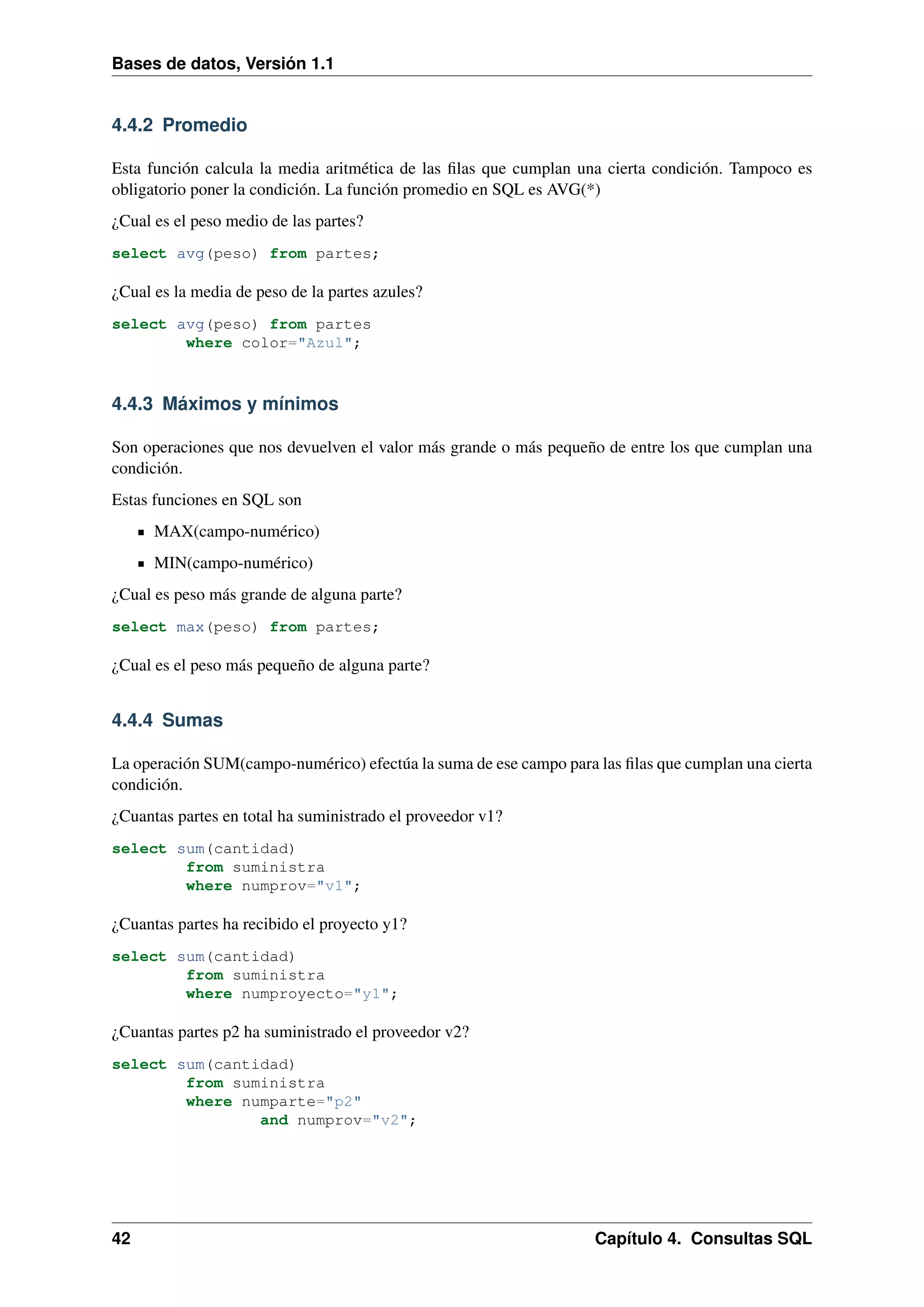 Bases de datos, Versión 1.1

4.4.2 Promedio
Esta función calcula la media aritmética de las ﬁlas que cumplan una cierta condición. Tampoco es
obligatorio poner la condición. La función promedio en SQL es AVG(*)
¿Cual es el peso medio de las partes?
select avg(peso) from partes;

¿Cual es la media de peso de la partes azules?
select avg(peso) from partes
where color="Azul";

4.4.3 Máximos y mínimos
Son operaciones que nos devuelven el valor más grande o más pequeño de entre los que cumplan una
condición.
Estas funciones en SQL son
MAX(campo-numérico)
MIN(campo-numérico)
¿Cual es peso más grande de alguna parte?
select max(peso) from partes;

¿Cual es el peso más pequeño de alguna parte?

4.4.4 Sumas
La operación SUM(campo-numérico) efectúa la suma de ese campo para las ﬁlas que cumplan una cierta
condición.
¿Cuantas partes en total ha suministrado el proveedor v1?
select sum(cantidad)
from suministra
where numprov="v1";

¿Cuantas partes ha recibido el proyecto y1?
select sum(cantidad)
from suministra
where numproyecto="y1";

¿Cuantas partes p2 ha suministrado el proveedor v2?
select sum(cantidad)
from suministra
where numparte="p2"
and numprov="v2";

42

Capítulo 4. Consultas SQL

 