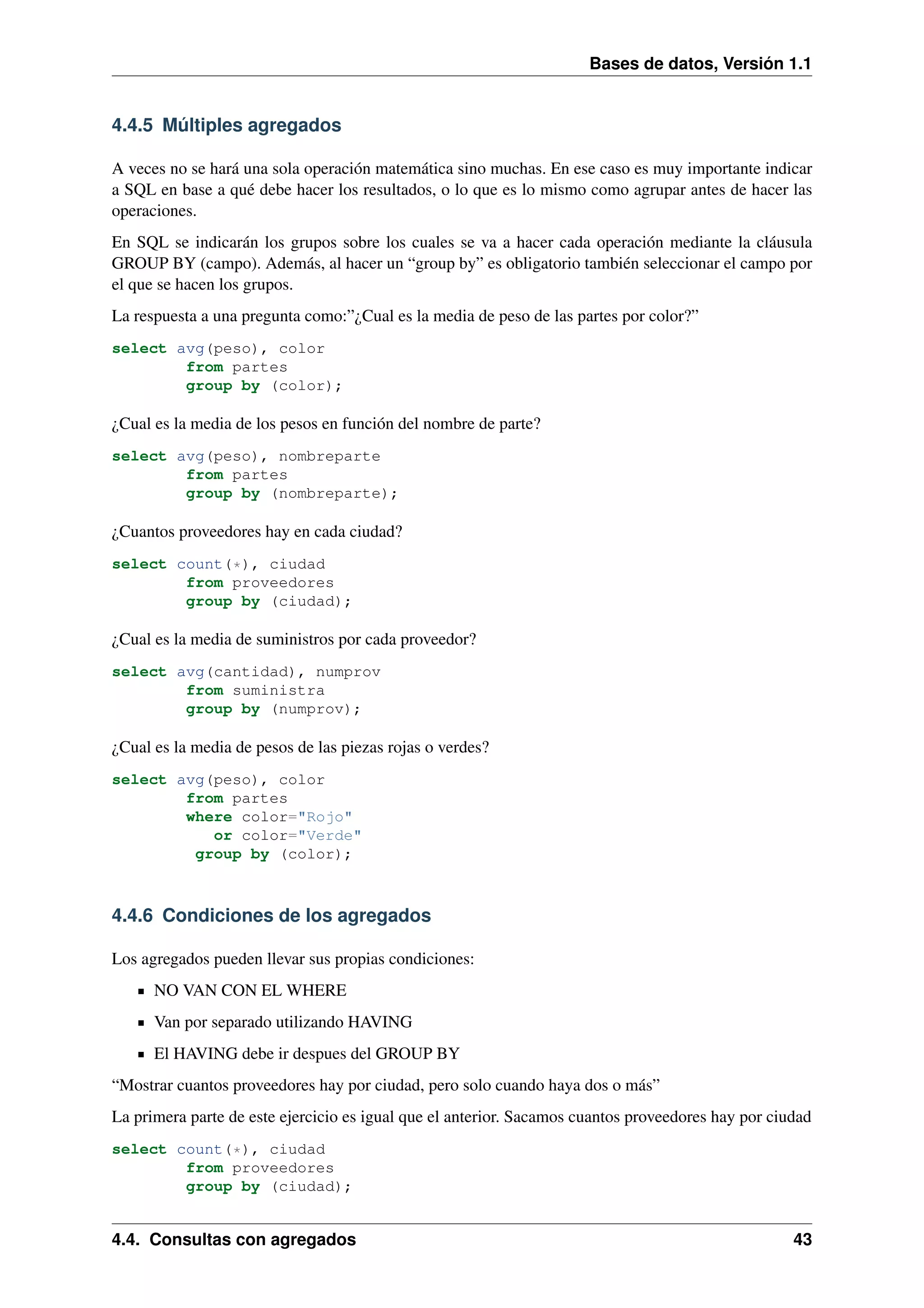 Bases de datos, Versión 1.1

4.4.5 Múltiples agregados
A veces no se hará una sola operación matemática sino muchas. En ese caso es muy importante indicar
a SQL en base a qué debe hacer los resultados, o lo que es lo mismo como agrupar antes de hacer las
operaciones.
En SQL se indicarán los grupos sobre los cuales se va a hacer cada operación mediante la cláusula
GROUP BY (campo). Además, al hacer un “group by” es obligatorio también seleccionar el campo por
el que se hacen los grupos.
La respuesta a una pregunta como:”¿Cual es la media de peso de las partes por color?”
select avg(peso), color
from partes
group by (color);

¿Cual es la media de los pesos en función del nombre de parte?
select avg(peso), nombreparte
from partes
group by (nombreparte);

¿Cuantos proveedores hay en cada ciudad?
select count(*), ciudad
from proveedores
group by (ciudad);

¿Cual es la media de suministros por cada proveedor?
select avg(cantidad), numprov
from suministra
group by (numprov);

¿Cual es la media de pesos de las piezas rojas o verdes?
select avg(peso), color
from partes
where color="Rojo"
or color="Verde"
group by (color);

4.4.6 Condiciones de los agregados
Los agregados pueden llevar sus propias condiciones:
NO VAN CON EL WHERE
Van por separado utilizando HAVING
El HAVING debe ir despues del GROUP BY
“Mostrar cuantos proveedores hay por ciudad, pero solo cuando haya dos o más”
La primera parte de este ejercicio es igual que el anterior. Sacamos cuantos proveedores hay por ciudad
select count(*), ciudad
from proveedores
group by (ciudad);

4.4. Consultas con agregados

43

 